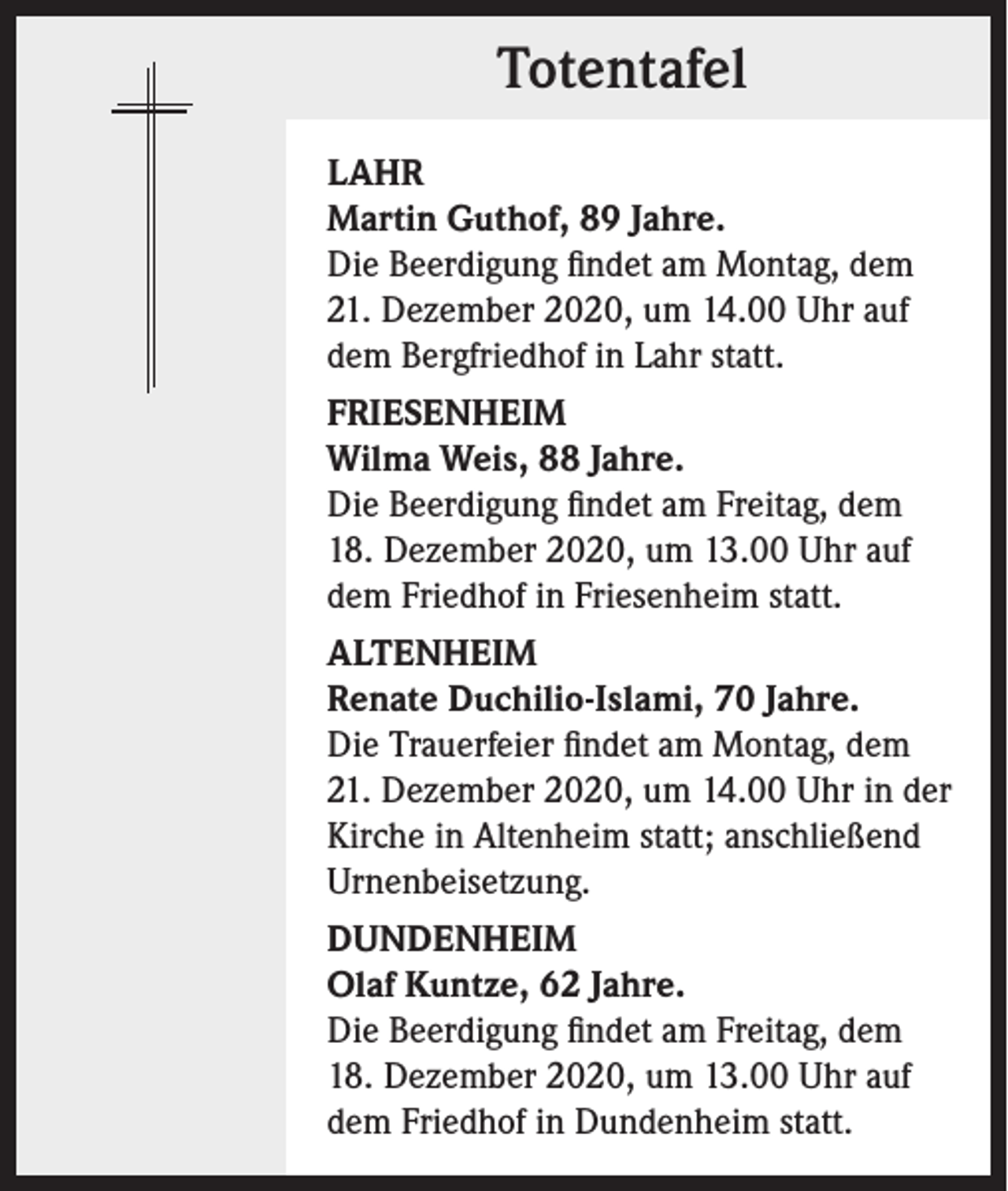 <p>Totentafel<br />LAHR<br />Martin Guthof, 89 Jahre.<br />Die Beerdigung findet am Montag, dem<br />21. Dezember 2020, um 14.00 Uhr auf<br />dem Bergfriedhof in Lahr statt.<br />FRIESENHEIM<br />Wilma Weis, 88 Jahre.<br />Die Beerdigung findet am Freitag, dem<br />18. Dezember 2020, um 13.00 Uhr auf<br />dem Friedhof in Friesenheim statt.<br />ALTENHEIM<br />Renate Duchilio-Islami, 70 Jahre.<br />Die Trauerfeier findet am Montag, dem<br />21. Dezember 2020, um 14.00 Uhr in der<br />Kirche in Altenheim statt; anschließend<br />Urnenbeisetzung.<br />DUNDENHEIM<br />Olaf Kuntze, 62 Jahre.<br />Die Beerdigung findet am Freitag, dem<br />18. Dezember 2020, um 13.00 Uhr auf<br />dem Friedhof in Dundenheim statt.</p>