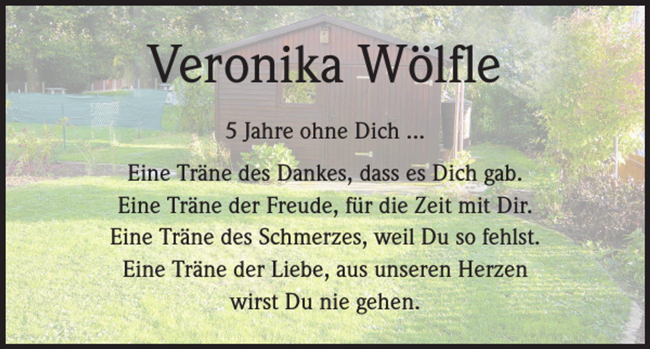 <p>Veronika Wölfle<br />5 Jahre ohne Dich ...<br />Eine Träne des Dankes, dass es Dich gab.<br />Eine Träne der Freude, für die Zeit mit Dir.<br />Eine Träne des Schmerzes, weil Du so fehlst.<br />Eine Träne der Liebe, aus unseren Herzen<br />wirst Du nie gehen.</p>