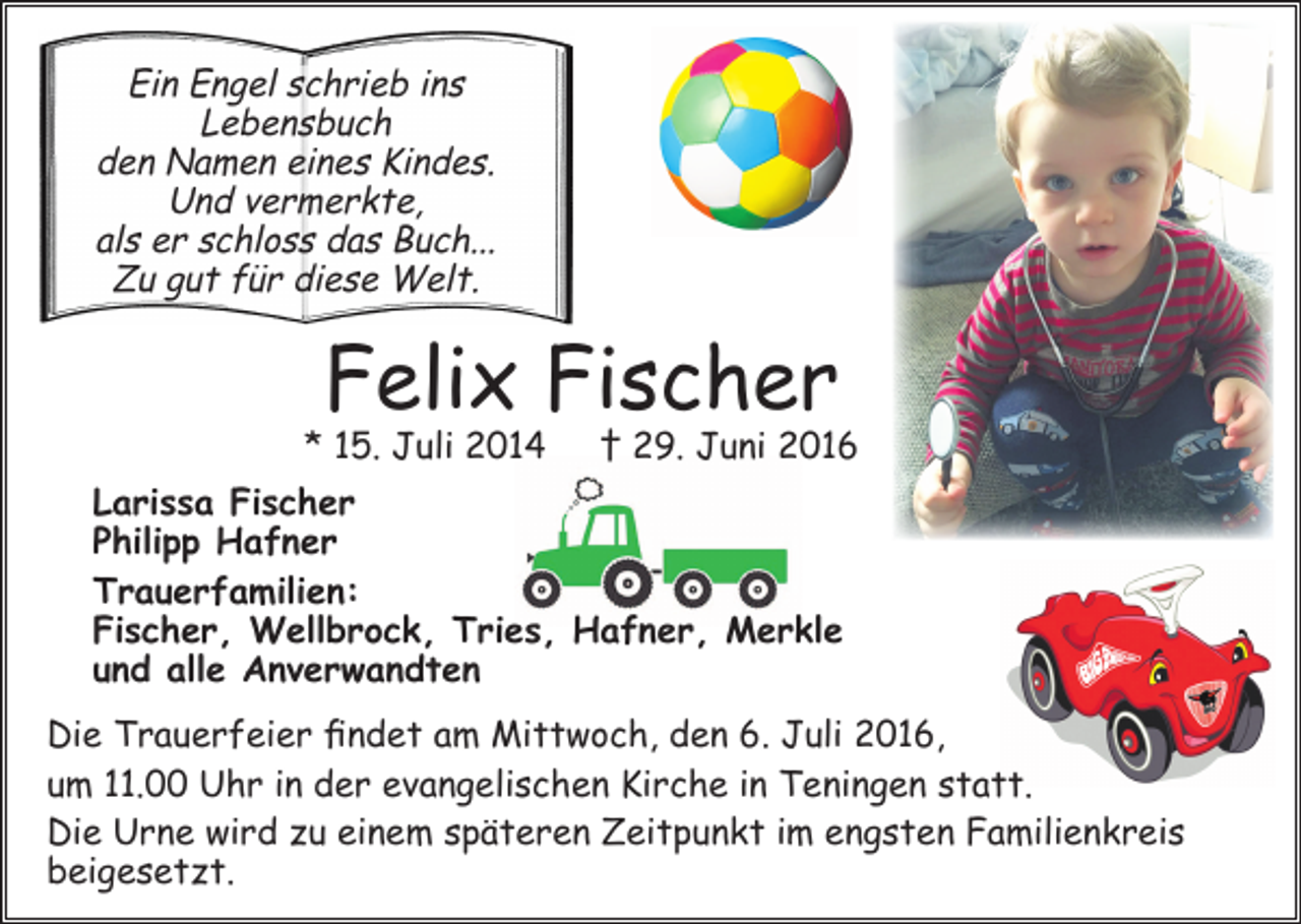 <p>Ein Engel schrieb ins<br />Lebensbuch<br />den Namen eines Kindes.<br />Und vermerkte,<br />als er schloss das Buch...<br />Zu gut für diese Welt.</p><p>Felix Fischer</p><p>* 15. Juli 2014 † 29. Juni 2016<br />Larissa Fischer<br />Philipp Hafner<br />Trauerfamilien:<br />Fischer, Wellbrock, Tries, Hafner, Merkle<br />und alle Anverwandten<br />Die Trauerfeier findet am Mittwoch, den 6. Juli 2016,<br />um 11.00 Uhr in der evangelischen Kirche in Teningen statt.<br />Die Urne wird zu einem späteren Zeitpunkt im engsten Familienkreis<br />beigesetzt.</p>