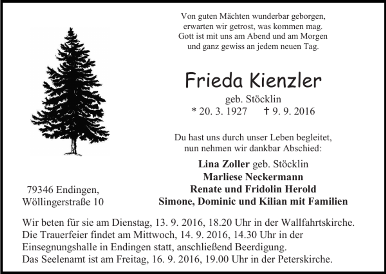 <p>Von guten Mächten wunderbar geborgen,<br />erwarten wir getrost, was kommen mag.<br />Gott ist mit uns am Abend und am Morgen<br />und ganz gewiss an jedem neuen Tag.</p><p>Frieda Kienzler<br />geb. Stöcklin<br />* 20. 3. 1927  9. 9. 2016<br />Du hast uns durch unser Leben begleitet,<br />nun nehmen wir dankbar Abschied:</p><p>79346 Endingen,<br />Wöllingerstraße 10</p><p>Lina Zoller geb. Stöcklin<br />Marliese Neckermann<br />Renate und Fridolin Herold<br />Simone, Dominic und Kilian mit Familien</p><p>Wir beten für sie am Dienstag, 13. 9. 2016, 18.20 Uhr in der Wallfahrtskirche.<br />Die Trauerfeier findet am Mittwoch, 14. 9. 2016, 14.30 Uhr in der<br />Einsegnungshalle in Endingen statt, anschließend Beerdigung.<br />Das Seelenamt ist am Freitag, 16. 9. 2016, 19.00 Uhr in der Peterskirche.</p>