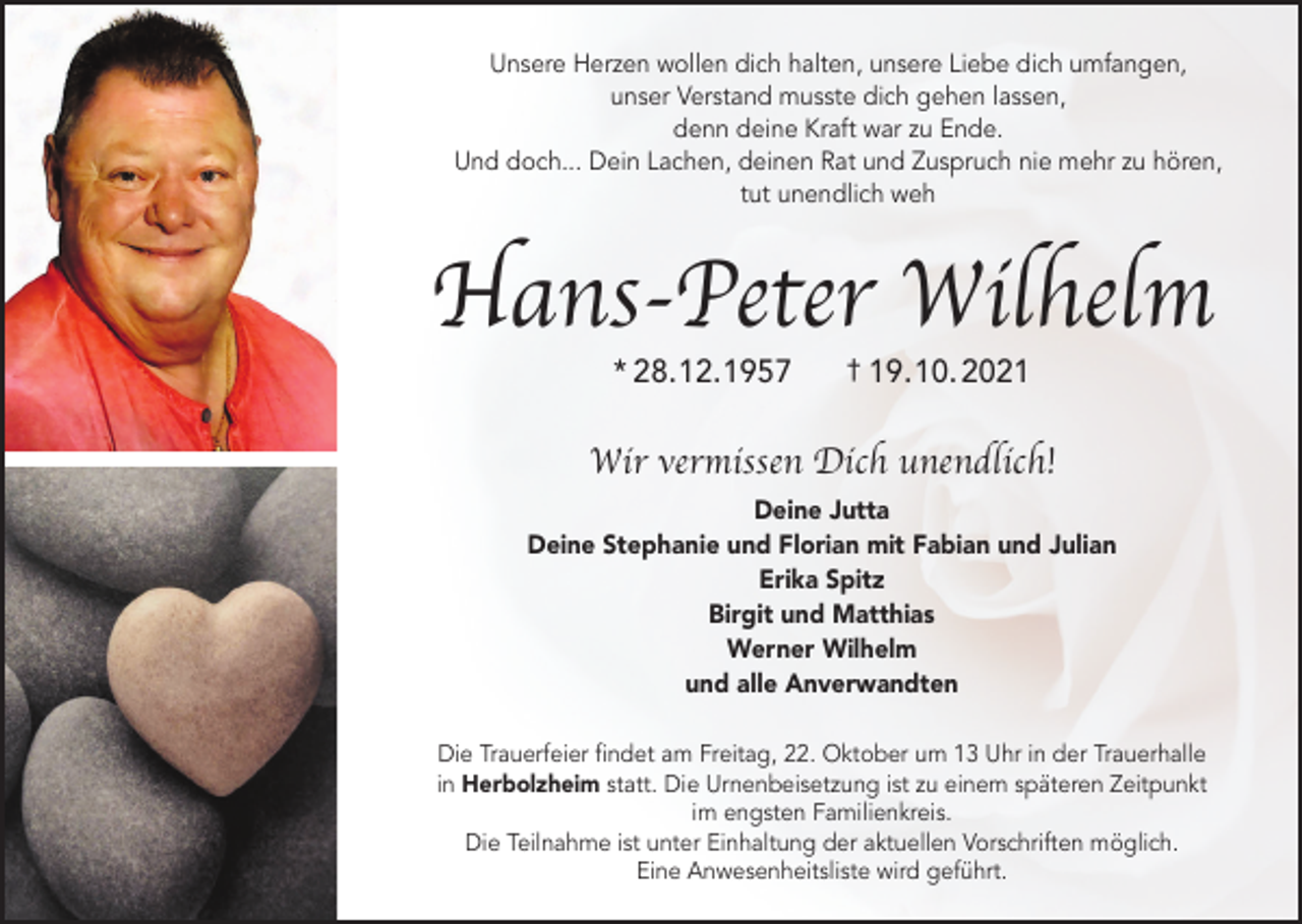 <p>Unsere Herzen wollen dich halten, unsere Liebe dich umfangen,<br />unser Verstand musste dich gehen lassen,<br />denn deine Kraft war zu Ende.<br />Und doch... Dein Lachen, deinen Rat und Zuspruch nie mehr zu hören,<br />tut unendlich weh</p><p>Hans-Peter Wilhelm<br />* 28.12.1957</p><p>† 19. 10. 2021</p><p>Wir vermissen Dich unendlich!<br />Deine Jutta<br />Deine Stephanie und Florian mit Fabian und Julian<br />Erika Spitz<br />Birgit und Matthias<br />Werner Wilhelm<br />und alle Anverwandten<br />Die Trauerfeier findet am Freitag, 22. Oktober um 13 Uhr in der Trauerhalle<br />in Herbolzheim statt. Die Urnenbeisetzung ist zu einem späteren Zeitpunkt<br />im engsten Familienkreis.<br />Die Teilnahme ist unter Einhaltung der aktuellen Vorschriften möglich.<br />Eine Anwesenheitsliste wird geführt.</p>