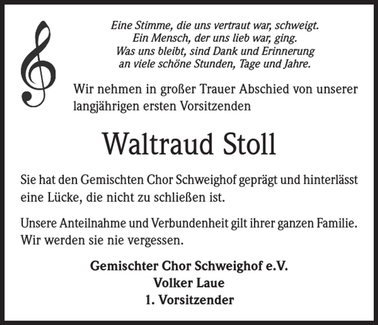 <p>Eine Stimme, die uns vertraut war, schweigt.<br />Ein Mensch, der uns lieb war, ging.<br />Was uns bleibt, sind Dank und Erinnerung<br />an viele schöne Stunden, Tage und Jahre.</p><p>Wir nehmen in großer Trauer Abschied von unserer<br />langjährigen ersten Vorsitzenden</p><p>Waltraud Stoll<br />Sie hat den Gemischten Chor Schweighof geprägt und hinterlässt<br />eine Lücke, die nicht zu schließen ist.<br />Unsere Anteilnahme und Verbundenheit gilt ihrer ganzen Familie.<br />Wir werden sie nie vergessen.<br />Gemischter Chor Schweighof e.V.<br />Volker Laue<br />1. Vorsitzender</p>