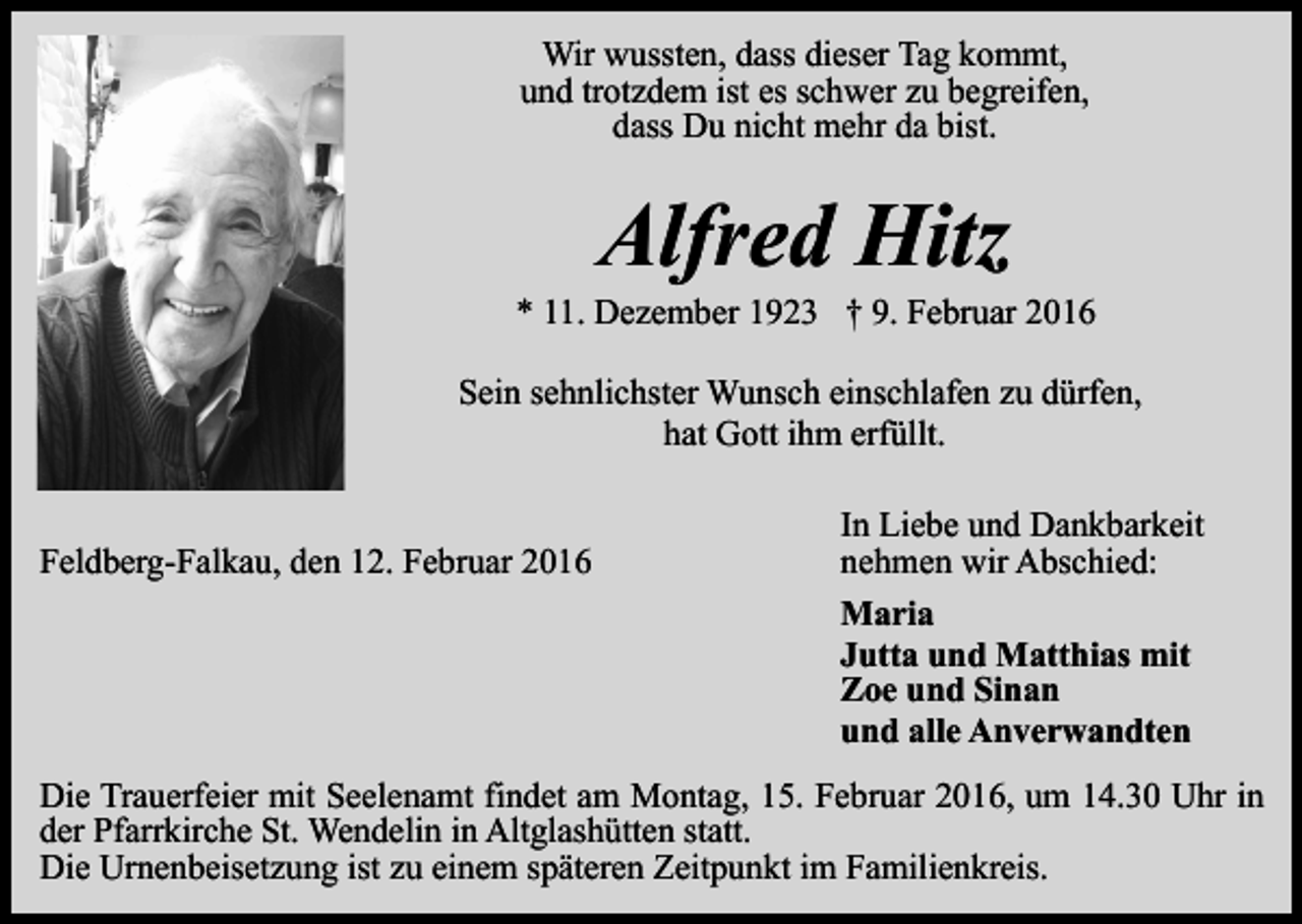 <p>Wir wussten, dass dieser Tag kommt,<br />und trotzdem ist es schwer zu begreifen,<br />dass Du nicht mehr da bist.</p><p>Alfred Hitz</p><p>* 11. Dezember 1923 † 9. Februar 2016<br />Sein sehnlichster Wunsch einschlafen zu dürfen,<br />hat Gott ihm erfüllt.<br />Feldberg-Falkau, den 12. Februar 2016</p><p>In Liebe und Dankbarkeit<br />nehmen wir Abschied:<br />Maria<br />Jutta und Matthias mit<br />Zoe und Sinan<br />und alle Anverwandten</p><p>Die Trauerfeier mit Seelenamt findet am Montag, 15. Februar 2016, um 14.30 Uhr in<br />der Pfarrkirche St. Wendelin in Altglashütten statt.<br />Die Urnenbeisetzung ist zu einem späteren Zeitpunkt im Familienkreis.</p>