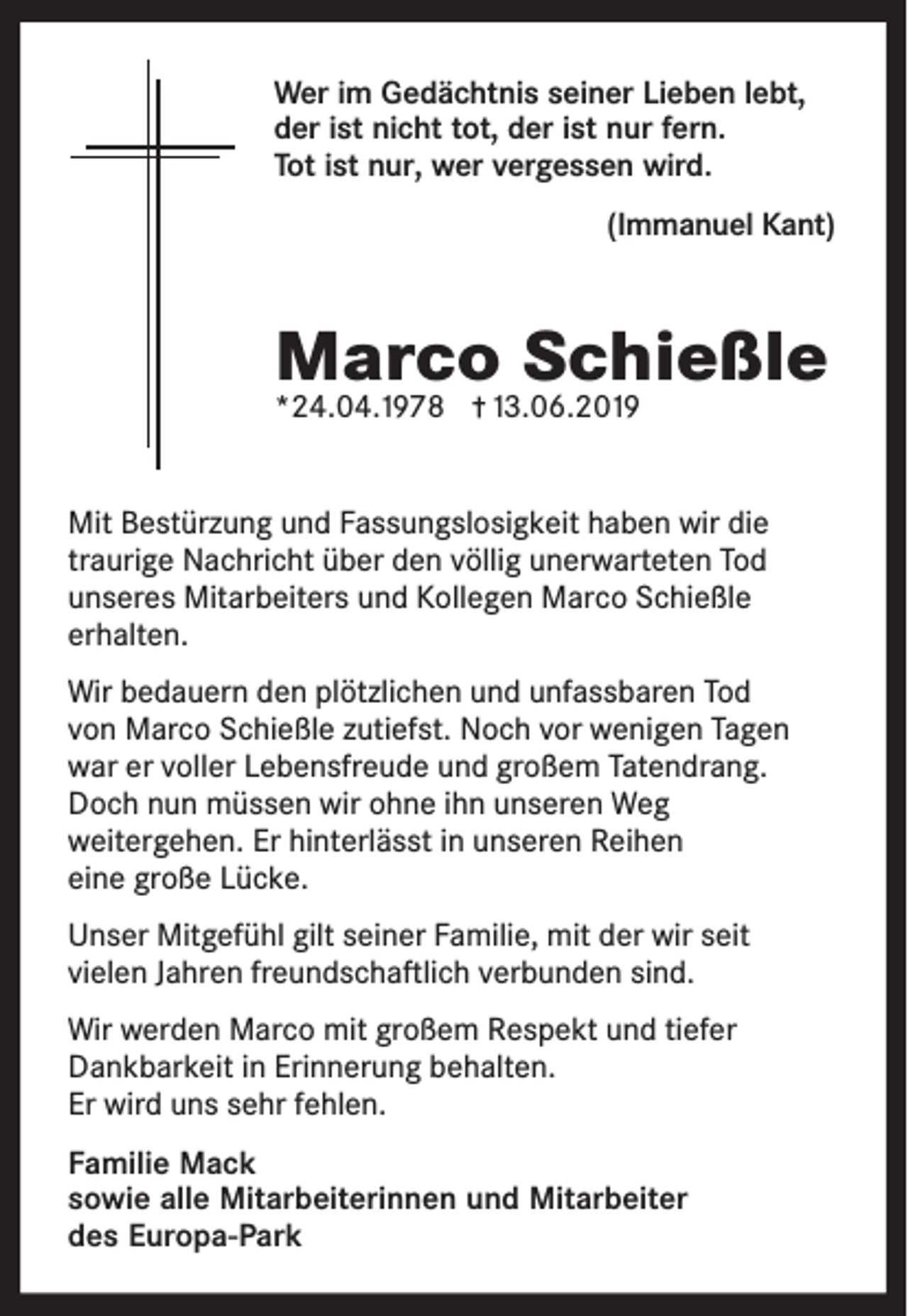 <p>Wer im Gedächtnis seiner Lieben lebt,<br />der ist nicht tot, der ist nur fern.<br />Tot ist nur, wer vergessen wird.<br />(Immanuel Kant)</p><p>Marco Schießle<br />*24.04.1978</p><p>13.06.2019</p><p>Mit Bestürzung und Fassungslosigkeit haben wir die<br />traurige Nachricht über den völlig unerwarteten Tod<br />unseres Mitarbeiters und Kollegen Marco Schießle<br />erhalten.<br />Wir bedauern den plötzlichen und unfassbaren Tod<br />von Marco Schießle zutiefst. Noch vor wenigen Tagen<br />war er voller Lebensfreude und großem Tatendrang.<br />Doch nun müssen wir ohne ihn unseren Weg<br />weitergehen. Er hinterlässt in unseren Reihen<br />eine große Lücke.<br />Unser Mitgefühl gilt seiner Familie, mit der wir seit<br />vielen Jahren freundschaftlich verbunden sind.<br />Wir werden Marco mit großem Respekt und tiefer<br />Dankbarkeit in Erinnerung behalten.<br />Er wird uns sehr fehlen.<br />Familie Mack<br />sowie alle Mitarbeiterinnen und Mitarbeiter<br />des Europa-Park</p>