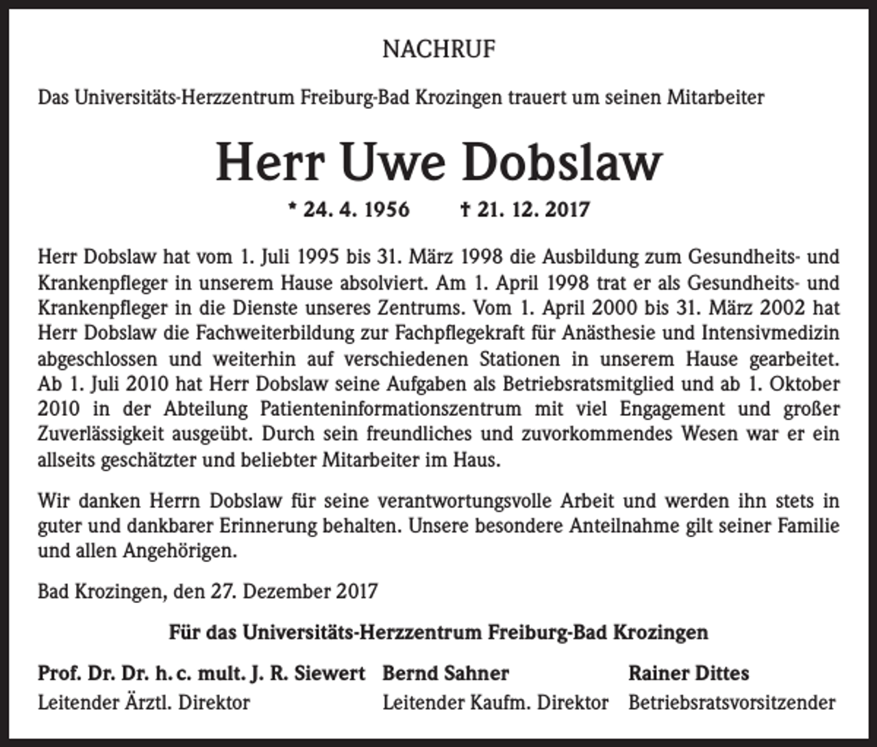 <p>NACHRUF<br />Das Universitäts-Herzzentrum Freiburg-Bad Krozingen trauert um seinen Mitarbeiter</p><p>Herr Uwe Dobslaw<br />* 24. 4. 1956</p><p>† 21. 12. 2017</p><p>Herr Dobslaw hat vom 1. Juli 1995 bis 31. März 1998 die Ausbildung zum Gesundheits- und<br />Krankenpfleger in unserem Hause absolviert. Am 1. April 1998 trat er als Gesundheits- und<br />Krankenpfleger in die Dienste unseres Zentrums. Vom 1. April 2000 bis 31. März 2002 hat<br />Herr Dobslaw die Fachweiterbildung zur Fachpflegekraft für Anästhesie und Intensivmedizin<br />abgeschlossen und weiterhin auf verschiedenen Stationen in unserem Hause gearbeitet.<br />Ab 1. Juli 2010 hat Herr Dobslaw seine Aufgaben als Betriebsratsmitglied und ab 1. Oktober<br />2010 in der Abteilung Patienteninformationszentrum mit viel Engagement und großer<br />Zuverlässigkeit ausgeübt. Durch sein freundliches und zuvorkommendes Wesen war er ein<br />allseits geschätzter und beliebter Mitarbeiter im Haus.<br />Wir danken Herrn Dobslaw für seine verantwortungsvolle Arbeit und werden ihn stets in<br />guter und dankbarer Erinnerung behalten. Unsere besondere Anteilnahme gilt seiner Familie<br />und allen Angehörigen.<br />Bad Krozingen, den 27. Dezember 2017<br />Für das Universitäts-Herzzentrum Freiburg-Bad Krozingen<br />Prof. Dr. Dr. h. c. mult. J. R. Siewert Bernd Sahner<br />Rainer Dittes<br />Leitender Ärztl. Direktor<br />Leitender Kaufm. Direktor Betriebsratsvorsitzender</p>