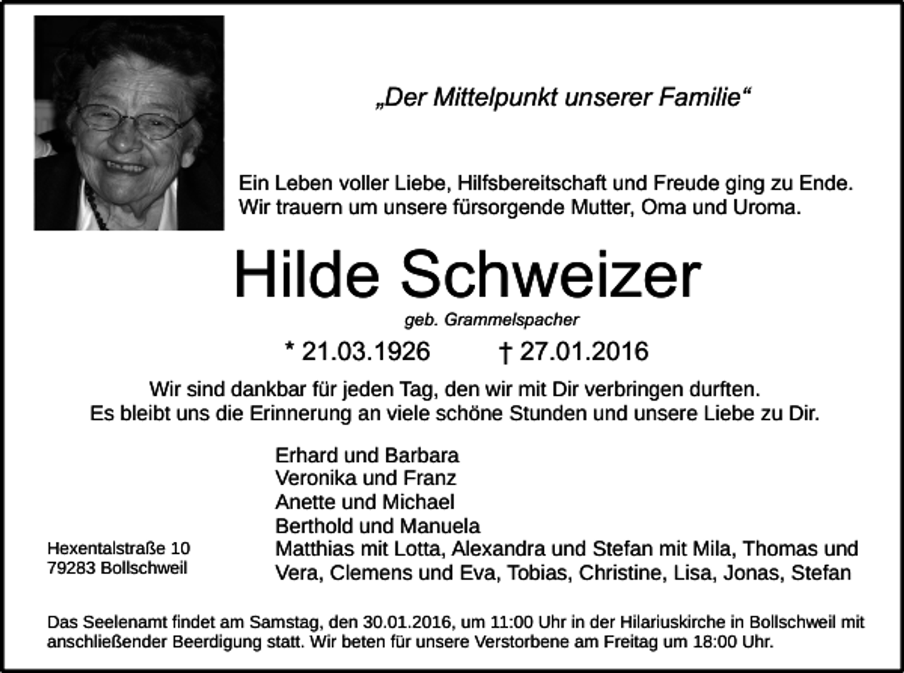<p>„Der Mittelpunkt unserer Familie“<br />Ein Leben voller Liebe, Hilfsbereitschaft und Freude ging zu Ende.<br />Wir trauern um unsere fürsorgende Mutter, Oma und Uroma.</p><p>Hilde Schweizer<br />geb. Grammelspacher</p><p>* 21.03.1926</p><p>† 27.01.2016</p><p>Wir sind dankbar für jeden Tag, den wir mit Dir verbringen durften.<br />Es bleibt uns die Erinnerung an viele schöne Stunden und unsere Liebe zu Dir.</p><p>Hexentalstraße 10<br />79283 Bollschweil</p><p>Erhard und Barbara<br />Veronika und Franz<br />Anette und Michael<br />Berthold und Manuela<br />Matthias mit Lotta, Alexandra und Stefan mit Mila, Thomas und<br />Vera, Clemens und Eva, Tobias, Christine, Lisa, Jonas, Stefan</p><p>Das Seelenamt findet am Samstag, den 30.01.2016, um 11:00 Uhr in der Hilariuskirche in Bollschweil mit<br />anschließender Beerdigung statt. Wir beten für unsere Verstorbene am Freitag um 18:00 Uhr.</p>