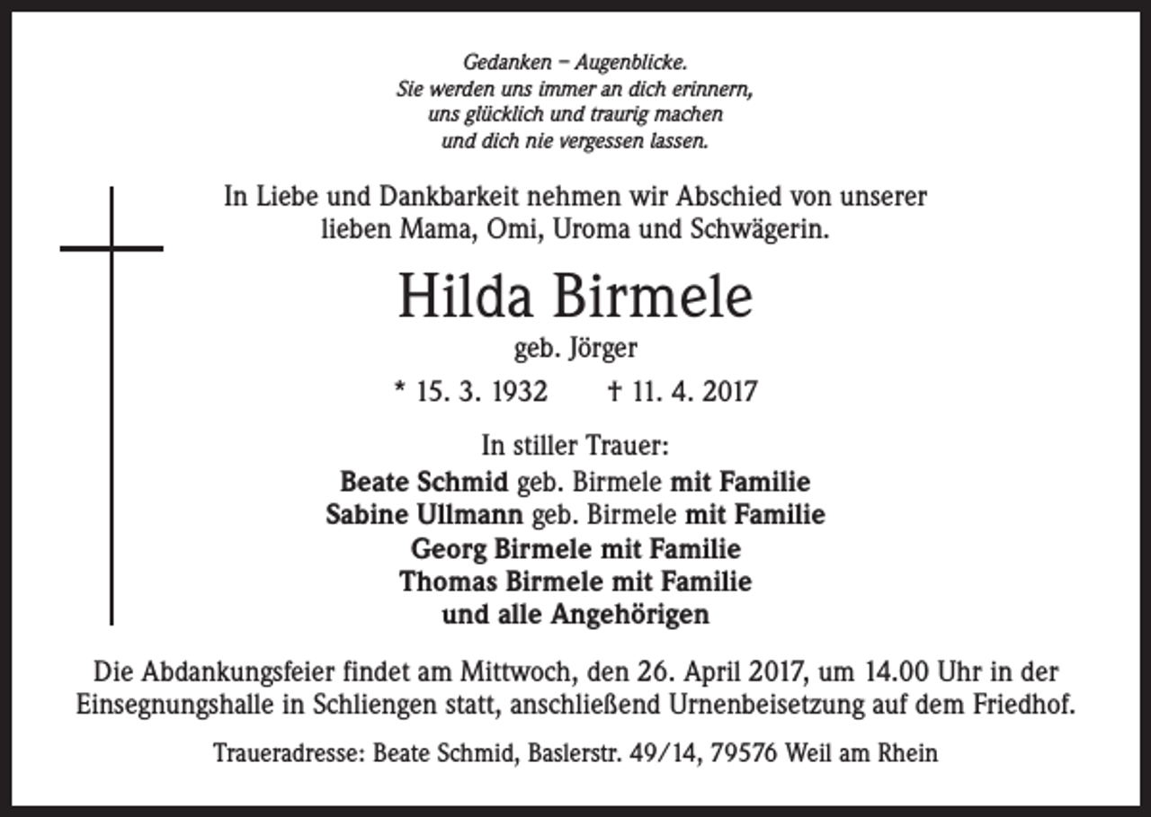 <p>Gedanken – Augenblicke.<br />Sie werden uns immer an dich erinnern,<br />uns glücklich und traurig machen<br />und dich nie vergessen lassen.</p><p>In Liebe und Dankbarkeit nehmen wir Abschied von unserer<br />lieben Mama, Omi, Uroma und Schwägerin.</p><p>Hilda Birmele</p><p>geb. Jörger<br />* 15. 3. 1932 † 11. 4. 2017<br />In stiller Trauer:<br />Beate Schmid geb. Birmele mit Familie<br />Sabine Ullmann geb. Birmele mit Familie<br />Georg Birmele mit Familie<br />Thomas Birmele mit Familie<br />und alle Angehörigen<br />Die Abdankungsfeier findet am Mittwoch, den 26. April 2017, um 14.00 Uhr in der<br />­Einsegnungshalle in Schliengen statt, anschließend Urnenbeisetzung auf dem Friedhof.<br />Traueradresse: Beate Schmid, Baslerstr. 49/14, 79576 Weil am Rhein</p>