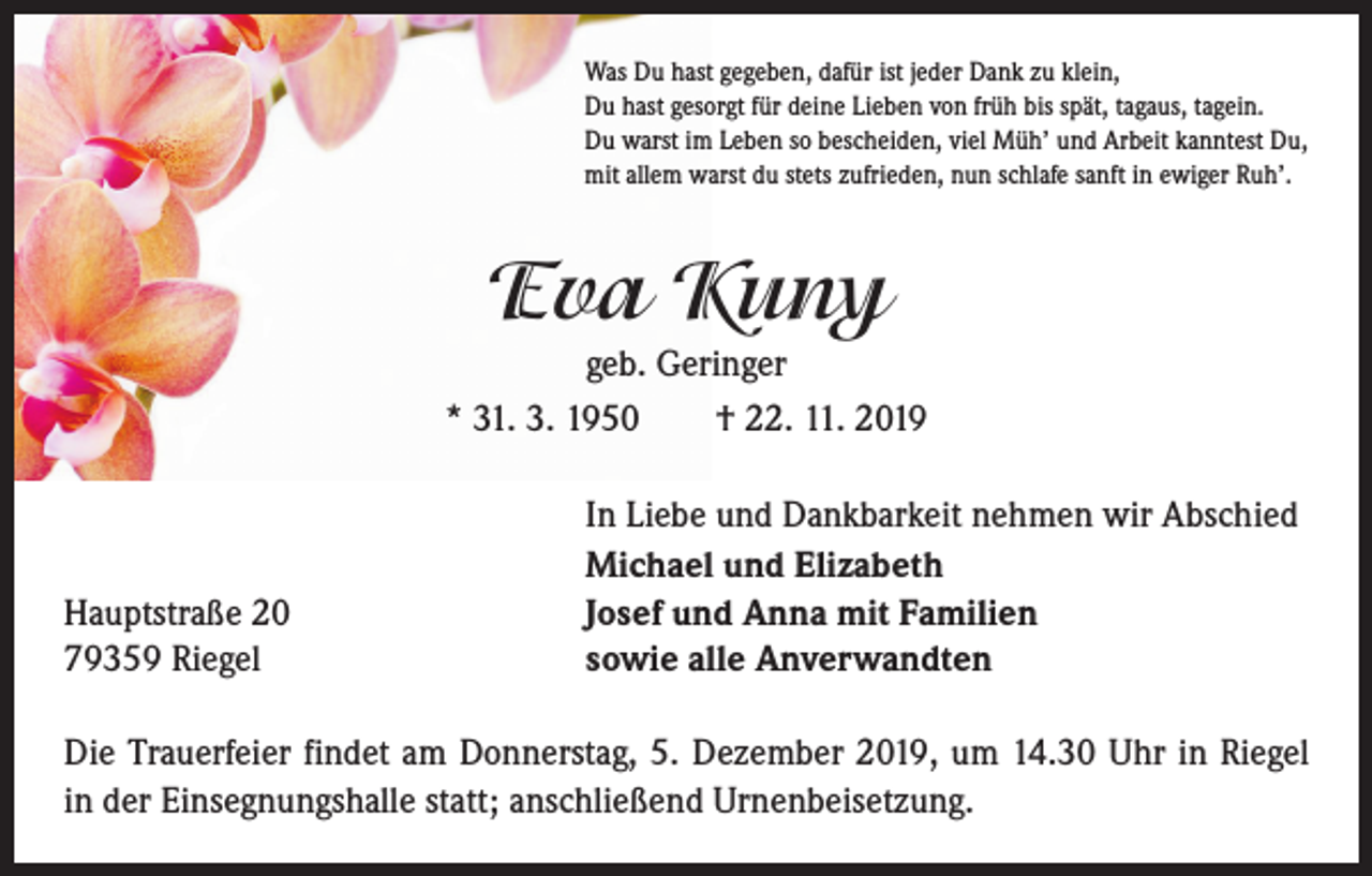 <p>Was Du hast gegeben, dafür ist jeder Dank zu klein,<br />Du hast gesorgt für deine Lieben von früh bis spät, tagaus, tagein.<br />Du warst im Leben so bescheiden, viel Müh’ und Arbeit kanntest Du,<br />mit allem warst du stets zufrieden, nun schlafe sanft in ewiger Ruh’.</p><p>Eva Kuny<br />geb. Geringer<br />* 31. 3. 1950 † 22. 11. 2019</p><p>Hauptstraße 20<br />79359 Riegel</p><p>In Liebe und Dankbarkeit nehmen wir Abschied<br />Michael und Elizabeth<br />Josef und Anna mit Familien<br />sowie alle Anverwandten</p><p>Die Trauerfeier findet am Donnerstag, 5. Dezember 2019, um 14.30 Uhr in Riegel<br />in der Einsegnungshalle statt; anschließend Urnenbeisetzung.</p>