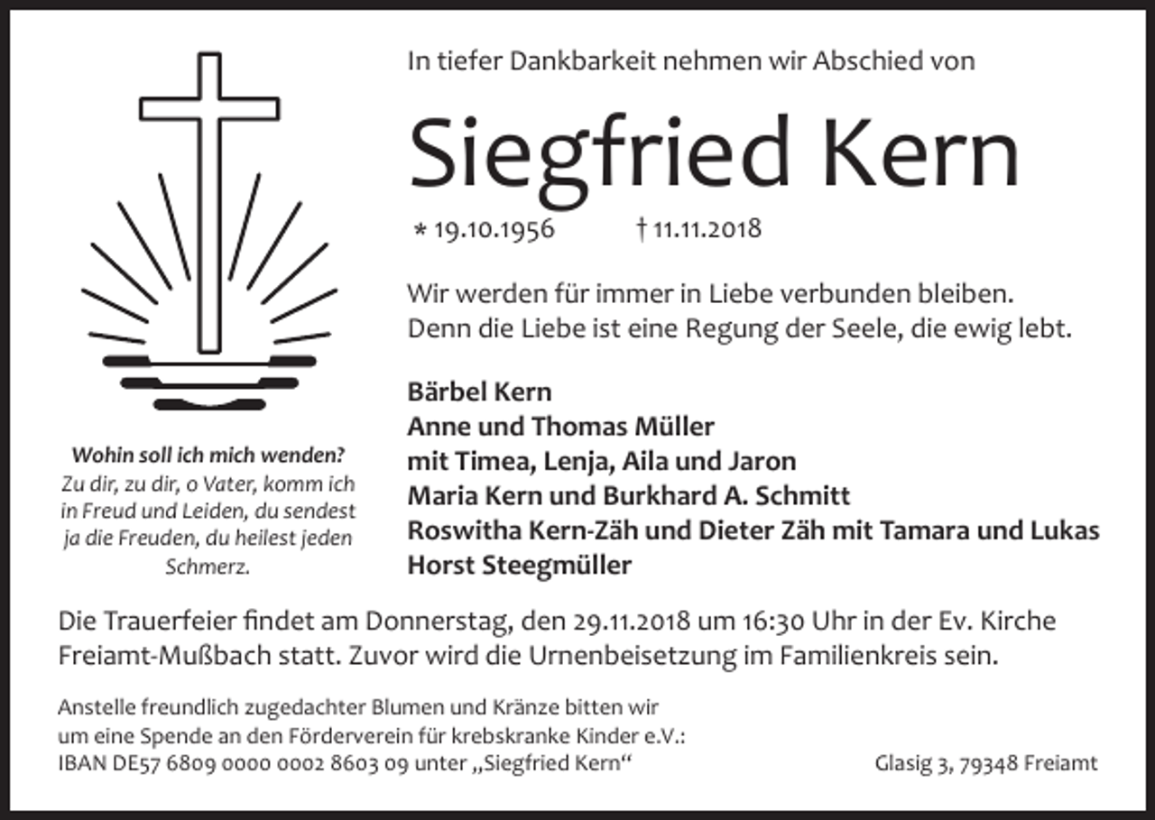 <p>In tiefer Dankbarkeit nehmen wir Abschied von</p><p>Siegfried Kern<br />* 19.10.1956</p><p>† 11.11.2018</p><p>Wir werden für immer in Liebe verbunden bleiben.<br />Denn die Liebe ist eine Regung der Seele, die ewig lebt.</p><p>Wohin soll ich mich wenden?<br />Zu dir, zu dir, o Vater, komm ich<br />in Freud und Leiden, du sendest<br />ja die Freuden, du heilest jeden<br />Schmerz.</p><p>Bärbel Kern<br />Anne und Thomas Müller<br />mit Timea, Lenja, Aila und Jaron<br />Maria Kern und Burkhard A. Schmitt<br />Roswitha Kern-Zäh und Dieter Zäh mit Tamara und Lukas<br />Horst Steegmüller</p><p>Die Trauerfeier findet am Donnerstag, den 29.11.2018 um 16:30 Uhr in der Ev. Kirche<br />Freiamt-Mußbach statt. Zuvor wird die Urnenbeiset ung im Familienkreis sein.<br />Anstelle freundlich ugedachter Blumen und Krän e bitten wir<br />um eine Spende an den Förderverein für krebskranke Kinder e.V.:<br />IBAN DE57 6809 02 8603 09 unter „Siegfried Kern“</p><p>Glasig 3, 79348 Freiamt</p>