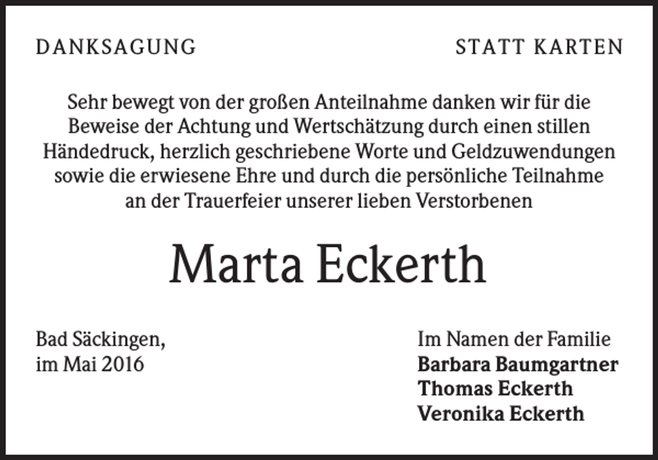 <p>D A NK S A G U NG</p><p>S T A T T K A R T EN</p><p>Sehr bewegt von der großen Anteilnahme danken wir für die<br />Beweise der Achtung und Wertschätzung durch einen stillen<br />Händedruck, herzlich geschriebene Worte und Geldzuwendungen<br />sowie die erwiesene Ehre und durch die persönliche Teilnahme<br />an der Trauerfeier unserer lieben Verstorbenen</p><p>Marta Eckerth<br />Bad Säckingen,<br />im Mai 2016</p><p>Im Namen der Familie<br />Barbara Baumgartner<br />Thomas Eckerth<br />Veronika Eckerth</p>