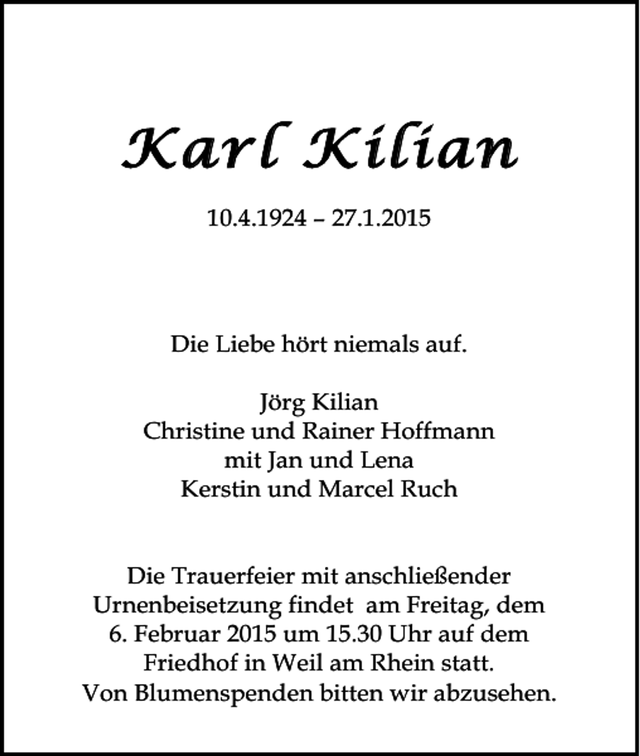 <p>Karl Kilian<br />10.4.1924 – 27.1.2015</p><p>Die Liebe hört niemals auf.<br />Jörg Kilian<br />Christine und Rainer Hoffmann<br />mit Jan und Lena<br />Kerstin und Marcel Ruch<br />Die Trauerfeier mit anschließender<br />Urnenbeisetzung findet am Freitag, dem<br />6. Februar 2015 um 15.30 Uhr auf dem<br />Friedhof in Weil am Rhein statt.<br />Von Blumenspenden bitten wir abzusehen.</p>