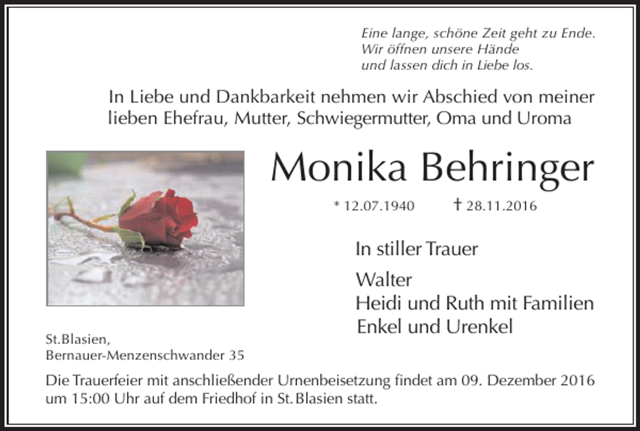 <p>Eine lange, schöne Zeit geht zu Ende.<br />Wir öffnen unsere Hände<br />und lassen dich in Liebe los.</p><p>In Liebe und Dankbarkeit nehmen wir Abschied von meiner<br />lieben Ehefrau, Mutter, Schwiegermutter, Oma und Uroma</p><p>Monika Behringer<br />* 12.07.1940</p><p>† 28.11.2016</p><p>In stiller Trauer</p><p>St.Blasien,<br />Bernauer-Menzenschwander 35</p><p>Walter<br />Heidi und Ruth mit Familien<br />Enkel und Urenkel</p><p>Die Trauerfeier mit anschließender Urnenbeisetzung findet am 09. Dezember 2016<br />um 15:00 Uhr auf dem Friedhof in St. Blasien statt.</p>