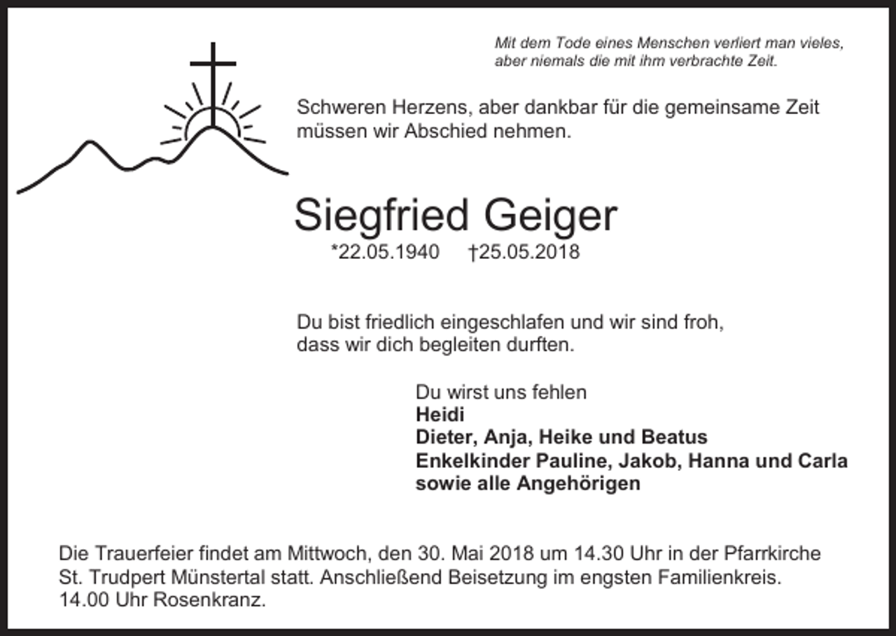 <p>Mit dem Tode eines Menschen verliert man vieles,<br />aber niemals die mit ihm verbrachte Zeit.</p><p>Schweren Herzens, aber dankbar für die gemeinsame Zeit<br />müssen wir Abschied nehmen.</p><p>Siegfried Geiger<br />*22.05.1940</p><p>†25.05.2018</p><p>Du bist friedlich eingeschlafen und wir sind froh,<br />dass wir dich begleiten durften.<br />Du wirst uns fehlen<br />Heidi<br />Dieter, Anja, Heike und Beatus<br />Enkelkinder Pauline, Jakob, Hanna und Carla<br />sowie alle Angehörigen</p><p>Die Trauerfeier findet am Mittwoch, den 30. Mai 2018 um 14.30 Uhr in der Pfarrkirche<br />St. Trudpert Münstertal statt. Anschließend Beisetzung im engsten Familienkreis.<br />14.00 Uhr Rosenkranz.</p>
