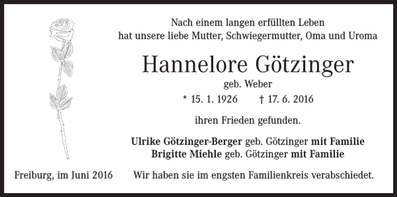 <p>Nach einem langen erfüllten Leben<br />hat unsere liebe Mutter, Schwiegermutter, Oma und Uroma</p><p>Hannelore Götzinger<br />geb. Weber<br />* 15. 1. 1926 † 17. 6. 2016<br />ihren Frieden gefunden.<br />Ulrike Götzinger-Berger geb. Götzinger mit Familie<br />Brigitte Miehle geb. Götzinger mit Familie<br />Freiburg, im Juni 2016</p><p>Wir haben sie im engsten Familienkreis verabschiedet.</p>