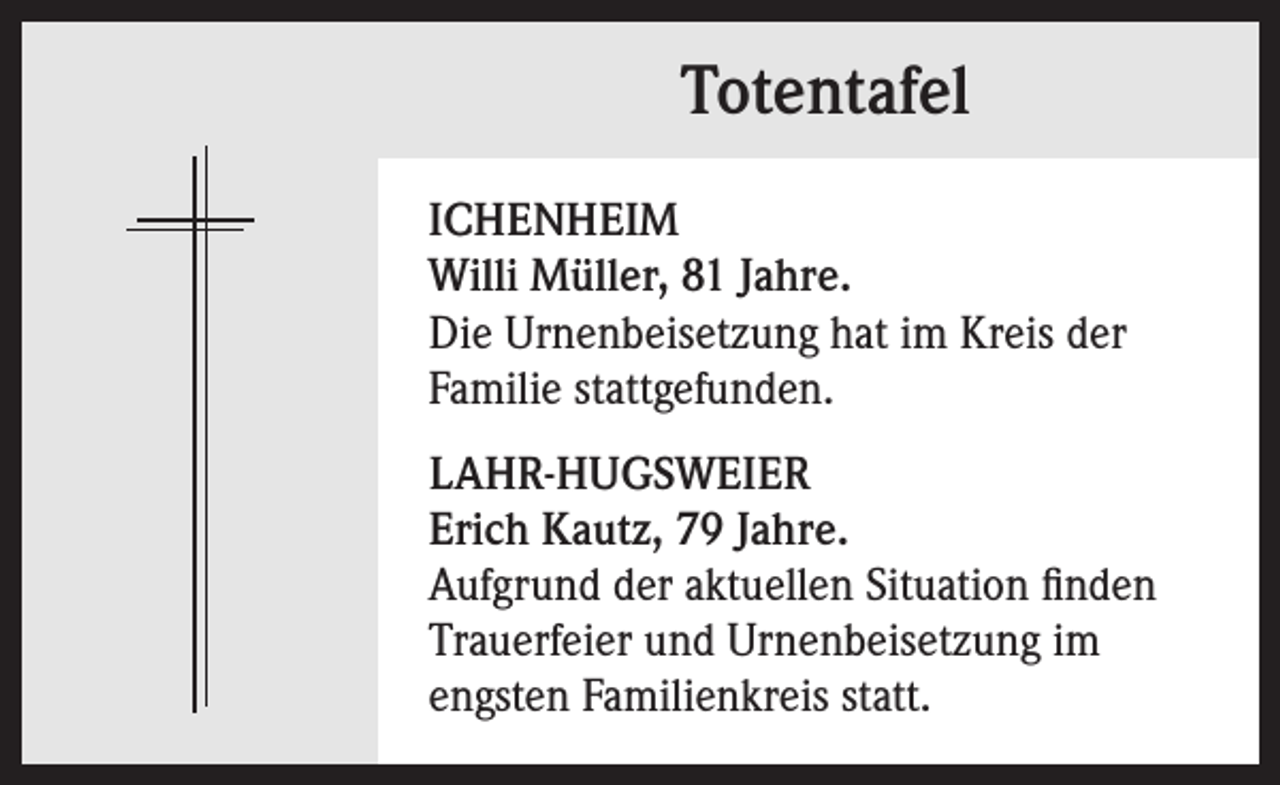 <p>Totentafel<br />ICHENHEIM<br />Willi Müller, 81 Jahre.<br />Die Urnenbeisetzung hat im Kreis der<br />Familie stattgefunden.<br />LAHR-HUGSWEIER<br />Erich Kautz, 79 Jahre.<br />Aufgrund der aktuellen Situation finden<br />Trauerfeier und Urnenbeisetzung im<br />engsten Familienkreis statt.</p>