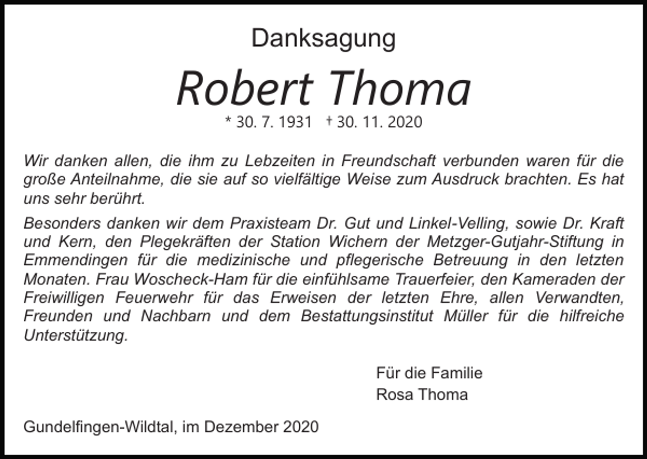 <p>Danksagung</p><p>Robert Thoma<br />* 30. 7. 1931 † 30. 11. 2020</p><p>Wir danken allen, die ihm zu Lebzeiten in Freundschaft verbunden waren für die<br />große Anteilnahme, die sie auf so vielfältige Weise zum Ausdruck brachten. Es hat<br />uns sehr berührt.<br />Besonders danken wir dem Praxisteam Dr. Gut und Linkel-Velling, sowie Dr. Kraft<br />und Kern, den Plegekräften der Station Wichern der Metzger-Gutjahr-Stiftung in<br />Emmendingen für die medizinische und pflegerische Betreuung in den letzten<br />Monaten. Frau Woscheck-Ham für die einfühlsame Trauerfeier, den Kameraden der<br />Freiwilligen Feuerwehr für das Erweisen der letzten Ehre, allen Verwandten,<br />Freunden und Nachbarn und dem Bestattungsinstitut Müller für die hilfreiche<br />Unterstützung.<br />Für die Familie<br />Rosa Thoma<br />Gundelfingen-Wildtal, im Dezember 2020</p>