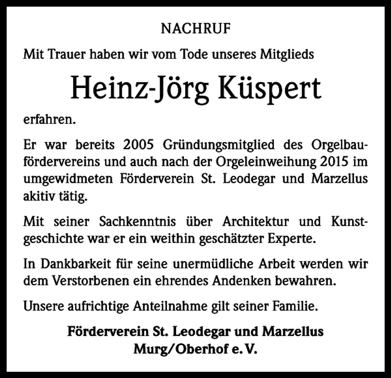 <p>NACHRUF<br />Mit Trauer haben wir vom Tode unseres Mitglieds</p><p>Heinz-Jörg Küspert<br />erfahren.<br />Er war bereits 2005 Gründungsmitglied des Orgelbau­<br />fördervereins und auch nach der Orgeleinweihung 2015 im<br />umgewidmeten Förderverein St. Leodegar und Marzellus<br />akitiv tätig.<br />Mit seiner Sachkenntnis über Architektur und Kunst­<br />geschichte war er ein weithin geschätzter Experte.<br />In Dankbarkeit für seine unermüdliche Arbeit werden wir<br />dem Verstorbenen ein ehrendes Andenken bewahren.<br />Unsere aufrichtige Anteilnahme gilt seiner Familie.<br />Förderverein St. Leodegar und Marzellus<br />Murg/Oberhof e. V.</p>
