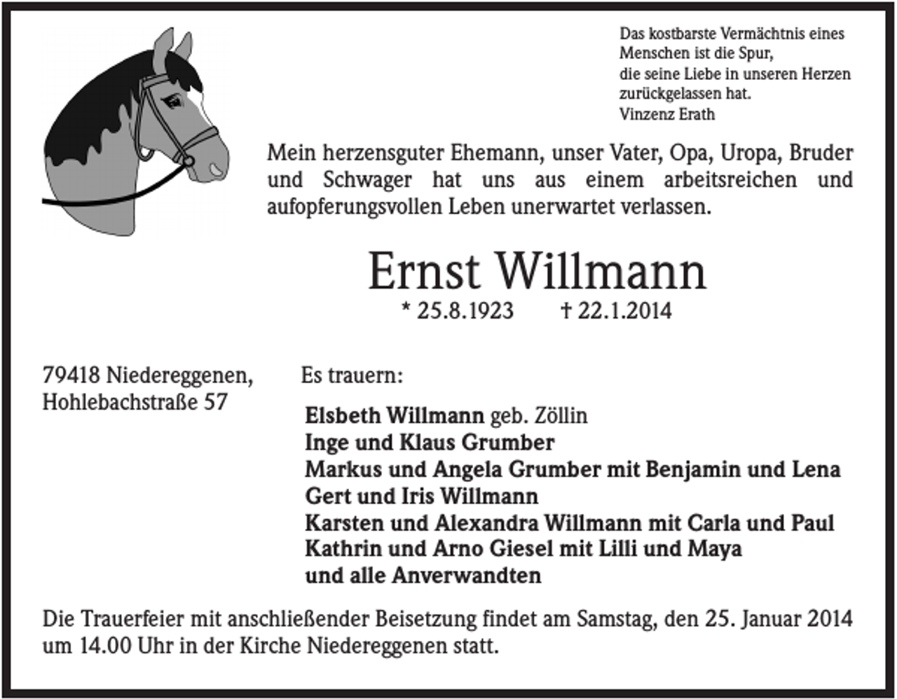 <p>Das kostbarste Vermächtnis eines<br />Menschen ist die Spur,<br />die seine Liebe in unseren Herzen<br />zurückgelassen hat.<br />Vinzenz Erath</p><p>Mein herzensguter Ehemann, unser Vater, Opa, Uropa, Bruder<br />und Schwager hat uns aus einem arbeitsreichen und<br />aufopferungsvollen Leben unerwartet verlassen.</p><p>Ernst Willmann<br />* 25.8.1923<br />79418 Niedereggenen,<br />Hohlebachstraße 57</p><p>† 22.1.2014</p><p>Es trauern:<br />Elsbeth Willmann geb. Zöllin<br />Inge und Klaus Grumber<br />Markus und Angela Grumber mit Benjamin und Lena<br />Gert und Iris Willmann<br />Karsten und Alexandra Willmann mit Carla und Paul<br />Kathrin und Arno Giesel mit Lilli und Maya<br />und alle Anverwandten</p><p>Die Trauerfeier mit anschließender Beisetzung findet am Samstag, den 25. Januar 2014<br />um 14.00 Uhr in der Kirche Niedereggenen statt.</p>