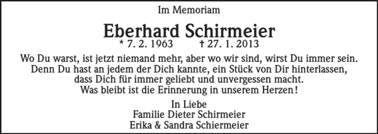 <p>Im Memoriam</p><p>Eberhard Schirmeier</p><p>* 7. 2. 1963<br />= 27. 1. 2013<br />Wo Du warst, ist jetzt niemand mehr, aber wo wir sind, wirst Du immer sein.<br />Denn Du hast an jedem der Dich kannte, ein Stück von Dir hinterlassen,<br />dass Dich für immer geliebt und unvergessen macht.<br />Was bleibt ist die Erinnerung in unserem Herzen !<br />In Liebe<br />Familie Dieter Schirmeier<br />Erika &amp; Sandra Schiermeier</p>