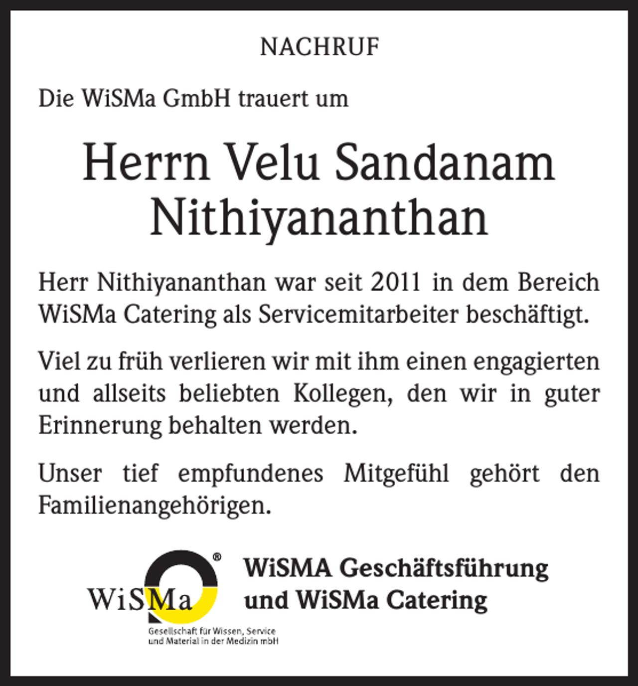<p>NACHRUF<br />Die WiSMa GmbH trauert um</p><p>Herrn Velu Sandanam<br />Nithiyananthan<br />Herr Nithiyananthan war seit 2011 in dem Bereich<br />WiSMa Catering als Servicemitarbeiter beschäftigt.<br />Viel zu früh verlieren wir mit ihm einen engagierten<br />und allseits beliebten Kollegen, den wir in guter<br />­Erinnerung behalten werden.<br />Unser tief empfundenes Mitgefühl gehört den<br />­Familienangehörigen.<br />®</p><p>WiSMA Geschäftsführung<br />und WiSMa Catering</p>