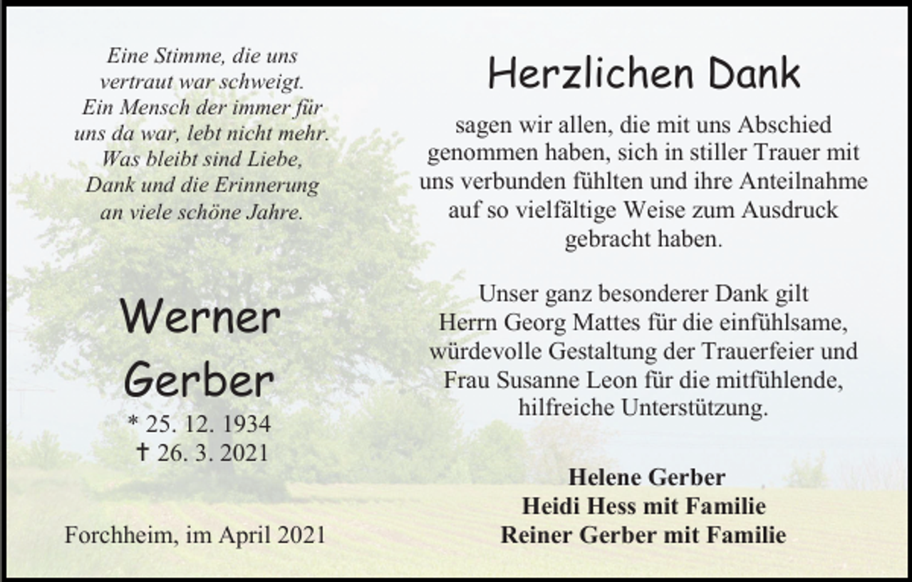 <p>Eine Stimme, die uns<br />vertraut war schweigt.<br />Ein Mensch der immer für<br />uns da war, lebt nicht mehr.<br />Was bleibt sind Liebe,<br />Dank und die Erinnerung<br />an viele schöne Jahre.</p><p>Werner<br />Gerber<br />* 25. 12. 1934<br /> 26. 3. 2021<br />Forchheim, im April 2021</p><p>Herzlichen Dank<br />sagen wir allen, die mit uns Abschied<br />genommen haben, sich in stiller Trauer mit<br />uns verbunden fühlten und ihre Anteilnahme<br />auf so vielfältige Weise zum Ausdruck<br />gebracht haben.<br />Unser ganz besonderer Dank gilt<br />Herrn Georg Mattes für die einfühlsame,<br />würdevolle Gestaltung der Trauerfeier und<br />Frau Susanne Leon für die mitfühlende,<br />hilfreiche Unterstützung.<br />Helene Gerber<br />Heidi Hess mit Familie<br />Reiner Gerber mit Familie</p>