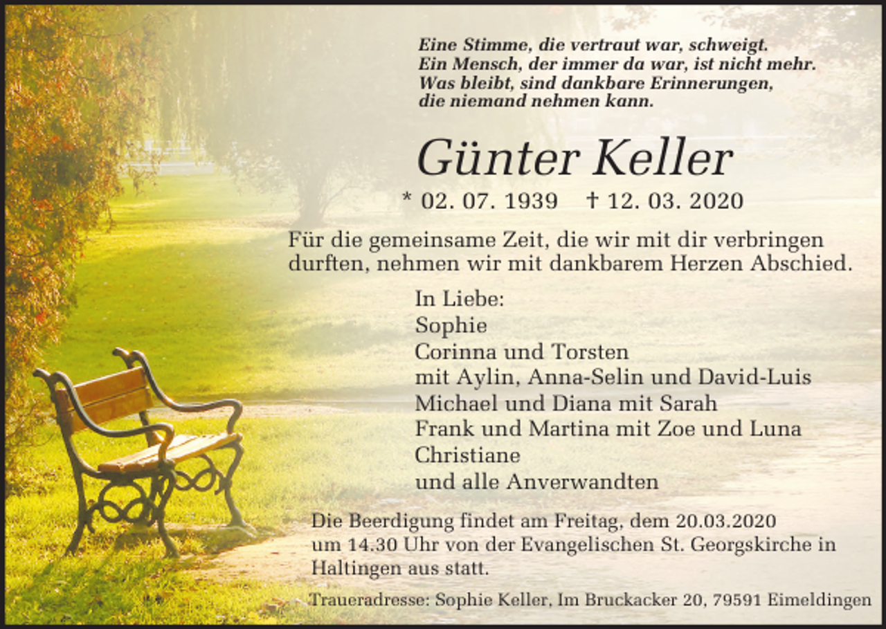 <p>Eine Stimme, die vertraut war, schweigt.<br />Ein Mensch, der immer da war, ist nicht mehr.<br />Was bleibt, sind dankbare Erinnerungen,<br />die niemand nehmen kann.</p><p>Günter Keller<br />* 02. 07. 1939</p><p>† 12. 03. 2020</p><p>Für die gemeinsame Zeit, die wir mit dir verbringen<br />durften, nehmen wir mit dankbarem Herzen Abschied.<br />In Liebe:<br />Sophie<br />Corinna und Torsten<br />mit Aylin, Anna-Selin und David-Luis<br />Michael und Diana mit Sarah<br />Frank und Martina mit Zoe und Luna<br />Christiane<br />und alle Anverwandten<br />Die Beerdigung findet am Freitag, dem 20.03.2020<br />um 14.30 Uhr von der Evangelischen St. Georgskirche in<br />Haltingen aus statt.<br />Traueradresse: Sophie Keller, Im Bruckacker 20, 79591 Eimeldingen</p>