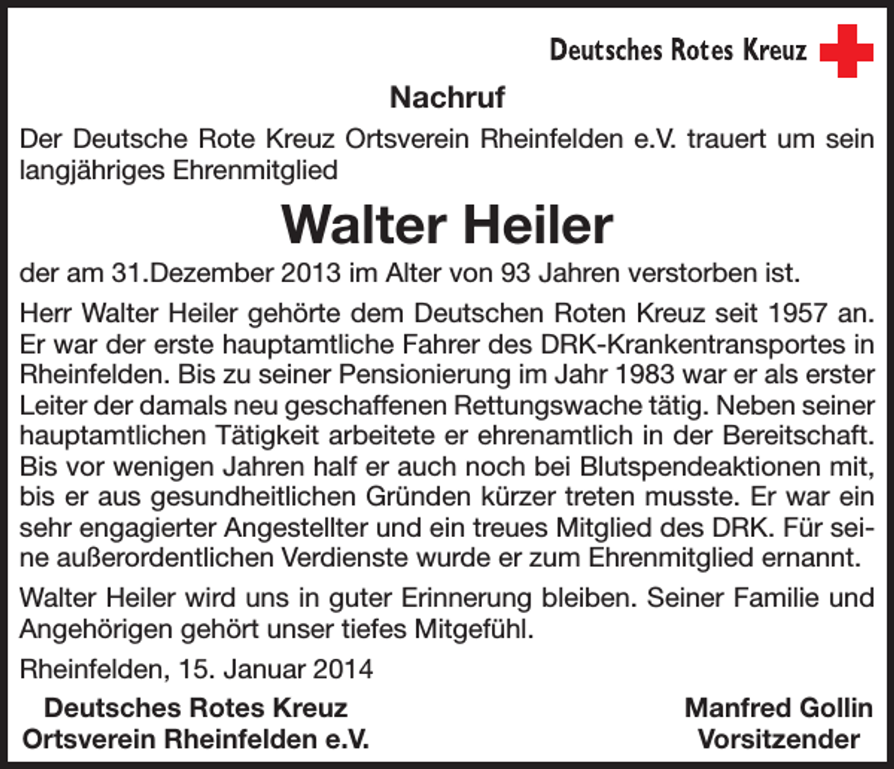 <p>Nachruf<br />Der Deutsche Rote Kreuz Ortsverein Rheinfelden e.V. trauert um sein<br />langjähriges Ehrenmitglied</p><p>Walter Heiler<br />der am 31.Dezember 2013 im Alter von 93 Jahren verstorben ist.<br />Herr Walter Heiler gehörte dem Deutschen Roten Kreuz seit 1957 an.<br />Er war der erste hauptamtliche Fahrer des DRK-Krankentransportes in<br />Rheinfelden. Bis zu seiner Pensionierung im Jahr 1983 war er als erster<br />Leiter der damals neu geschaffenen Rettungswache tätig. Neben seiner<br />hauptamtlichen Tätigkeit arbeitete er ehrenamtlich in der Bereitschaft.<br />Bis vor wenigen Jahren half er auch noch bei Blutspendeaktionen mit,<br />bis er aus gesundheitlichen Gründen kürzer treten musste. Er war ein<br />sehr engagierter Angestellter und ein treues Mitglied des DRK. Für seine außerordentlichen Verdienste wurde er zum Ehrenmitglied ernannt.<br />Walter Heiler wird uns in guter Erinnerung bleiben. Seiner Familie und<br />Angehörigen gehört unser tiefes Mitgefühl.<br />Rheinfelden, 15. Januar 2014<br />Deutsches Rotes Kreuz<br />Manfred Gollin<br />Ortsverein Rheinfelden e.V.<br />Vorsitzender</p>