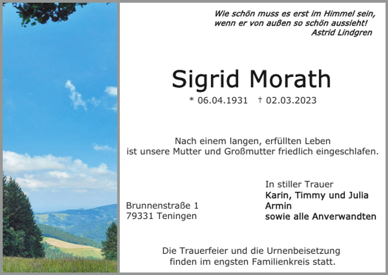 <p>* 06.04.1931</p><p>† 02.03.2023</p><p>Nach einem langen, erfüllten Leben<br />ist unsere Mutter und Großmutter friedlich eingeschlafen.</p><p>In stiller Trauer<br />Brunnenstraße 1<br />79331 Teningen</p><p>Die Trauerfeier und die Urnenbeisetzung<br />finden im engsten Familienkreis statt.</p>