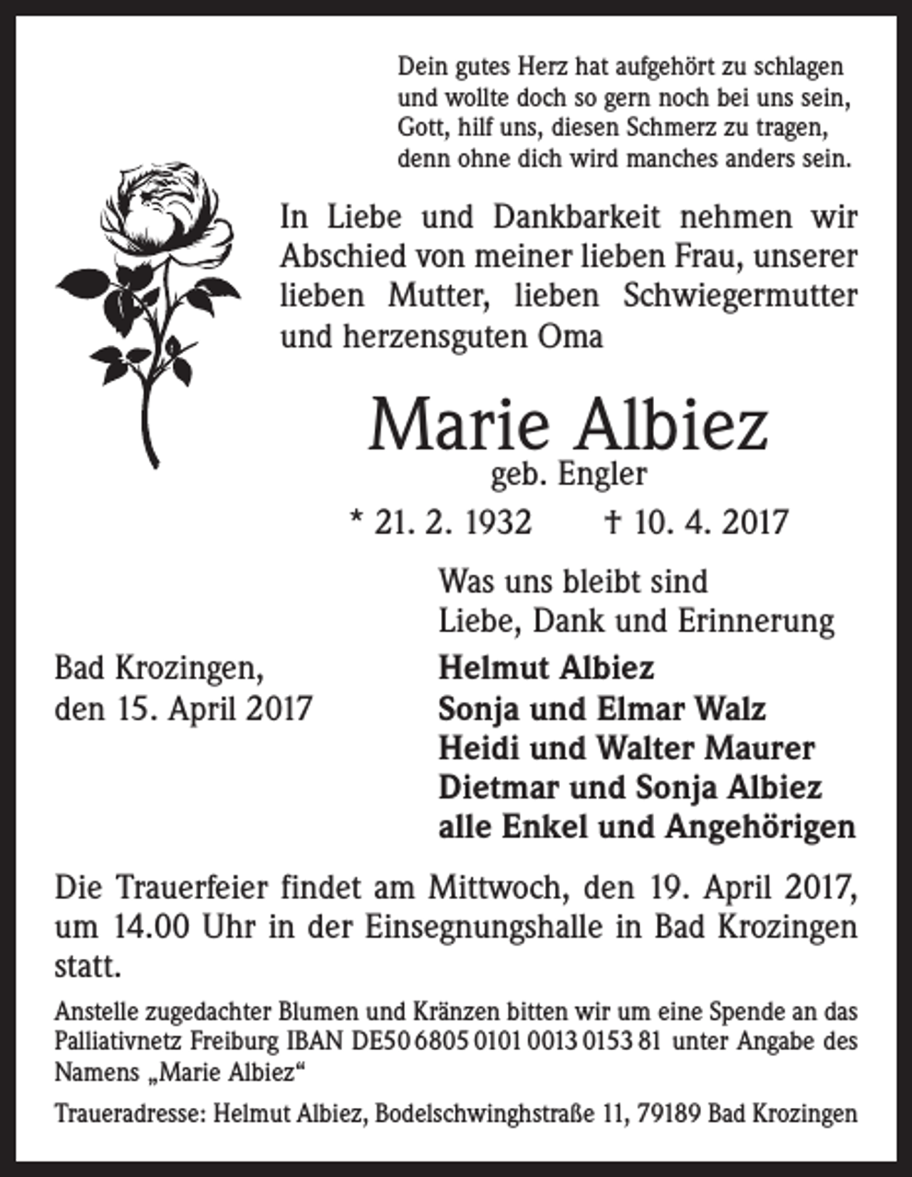 <p>Dein gutes Herz hat aufgehört zu schlagen<br />und wollte doch so gern noch bei uns sein,<br />Gott, hilf uns, diesen Schmerz zu tragen,<br />denn ohne dich wird manches anders sein.</p><p>In Liebe und Dankbarkeit nehmen wir<br />Abschied von meiner lieben Frau, unserer<br />lieben Mutter, lieben Schwiegermutter<br />und herzensguten Oma</p><p>Marie<br />Albiez<br />geb. Engler<br />* 21. 2. 1932 † 10. 4. 2017</p><p>Bad Krozingen,<br />den 15. April 2017</p><p>Was uns bleibt sind<br />Liebe, Dank und Erinnerung<br />Helmut Albiez<br />Sonja und Elmar Walz<br />Heidi und Walter Maurer<br />Dietmar und Sonja Albiez<br />alle Enkel und Angehörigen</p><p>Die Trauerfeier findet am Mittwoch, den 19. April 2017,<br />um 14.00 Uhr in der Einsegnungshalle in Bad Krozingen<br />statt.<br />Anstelle zugedachter Blumen und Kränzen bitten wir um eine Spende an das<br />Palliativnetz Freiburg IBAN DE50 6805 0101 0013 0153 81 unter Angabe des<br />Namens „Marie Albiez“<br />Traueradresse: Helmut Albiez, Bodelschwinghstraße 11, 79189 Bad Krozingen</p>