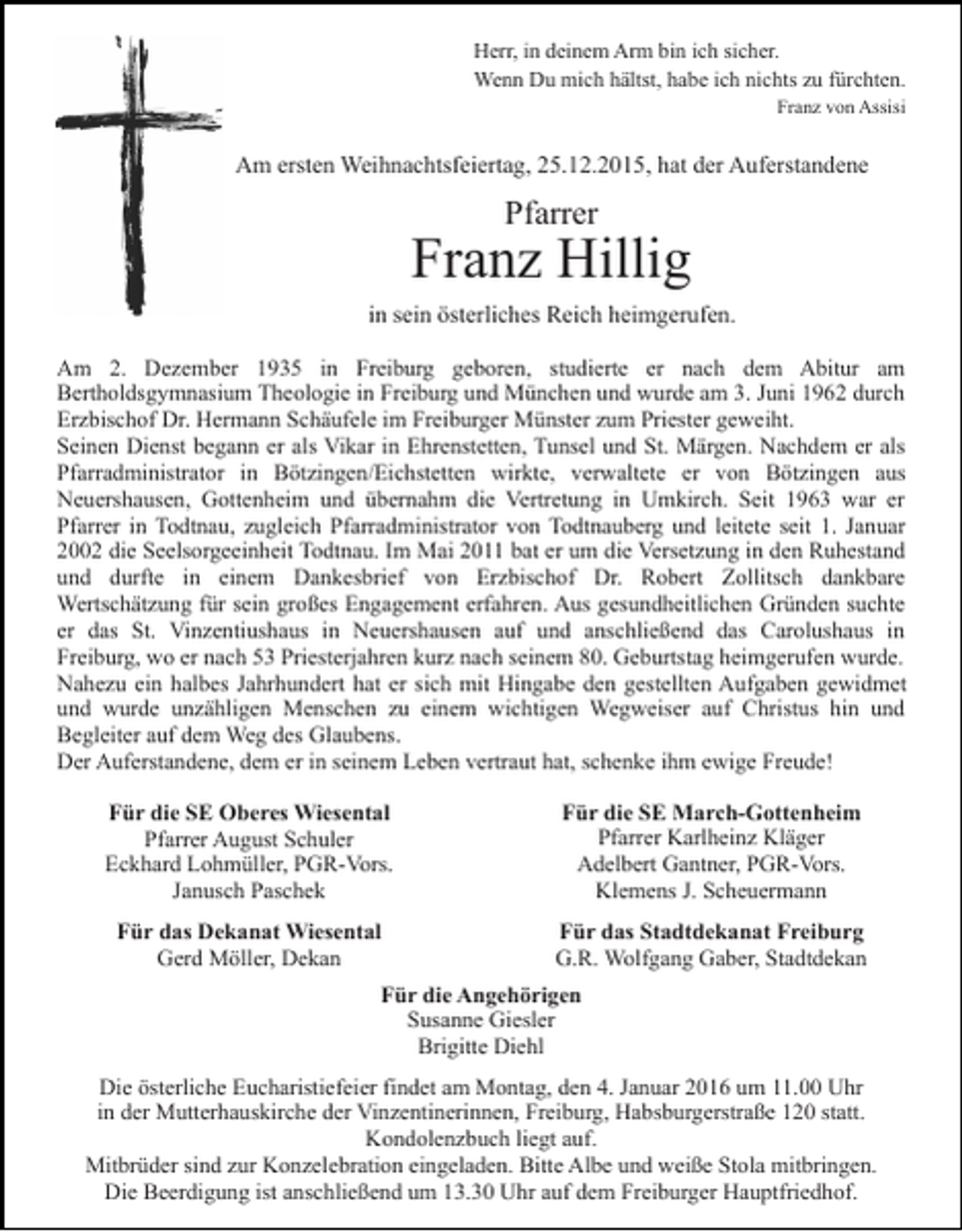 <p>Herr, in deinem Arm bin ich sicher.<br />Wenn Du mich hältst, habe ich nichts zu fürchten.<br />Franz von Assisi</p><p>Am ersten Weihnachtsfeiertag, 25.12.2015, hat der Auferstandene</p><p>Pfarrer</p><p>Franz Hillig<br />in sein österliches Reich heimgerufen.<br />Am 2. Dezember 1935 in Freiburg geboren, studierte er nach dem Abitur am<br />Bertholdsgymnasium Theologie in Freiburg und München und wurde am 3. Juni 1962 durch<br />Erzbischof Dr. Hermann Schäufele im Freiburger Münster zum Priester geweiht.<br />Seinen Dienst begann er als Vikar in Ehrenstetten, Tunsel und St. Märgen. Nachdem er als<br />Pfarradministrator in Bötzingen/Eichstetten wirkte, verwaltete er von Bötzingen aus<br />Neuershausen, Gottenheim und übernahm die Vertretung in Umkirch. Seit 1963 war er<br />Pfarrer in Todtnau, zugleich Pfarradministrator von Todtnauberg und leitete seit 1. Januar<br />2002 die Seelsorgeeinheit Todtnau. Im Mai 2011 bat er um die Versetzung in den Ruhestand<br />und durfte in einem Dankesbrief von Erzbischof Dr. Robert Zollitsch dankbare<br />Wertschätzung für sein großes Engagement erfahren. Aus gesundheitlichen Gründen suchte<br />er das St. Vinzentiushaus in Neuershausen auf und anschließend das Carolushaus in<br />Freiburg, wo er nach 53 Priesterjahren kurz nach seinem 80. Geburtstag heimgerufen wurde.<br />Nahezu ein halbes Jahrhundert hat er sich mit Hingabe den gestellten Aufgaben gewidmet<br />und wurde unzähligen Menschen zu einem wichtigen Wegweiser auf Christus hin und<br />Begleiter auf dem Weg des Glaubens.<br />Der Auferstandene, dem er in seinem Leben vertraut hat, schenke ihm ewige Freude!<br />Für die SE Oberes Wiesental<br />Pfarrer August Schuler<br />Eckhard Lohmüller, PGR-Vors.<br />Janusch Paschek</p><p>Für die SE March-Gottenheim<br />Pfarrer Karlheinz Kläger<br />Adelbert Gantner, PGR-Vors.<br />Klemens J. Scheuermann</p><p>Für das Dekanat Wiesental<br />Gerd Möller, Dekan</p><p>Für das Stadtdekanat Freiburg<br />G.R. Wolfgang Gaber, Stadtdekan</p><p>Für die Angehörigen<br />Susanne Giesler<br />Brigitte Diehl<br />Die österliche Eucharistiefeier findet am Montag, den 4. Januar 2016 um 11.00 Uhr<br />in der Mutterhauskirche der Vinzentinerinnen, Freiburg, Habsburgerstraße 120 statt.<br />Kondolenzbuch liegt auf.<br />Mitbrüder sind zur Konzelebration eingeladen. Bitte Albe und weiße Stola mitbringen.<br />Die Beerdigung ist anschließend um 13.30 Uhr auf dem Freiburger Hauptfriedhof.</p>