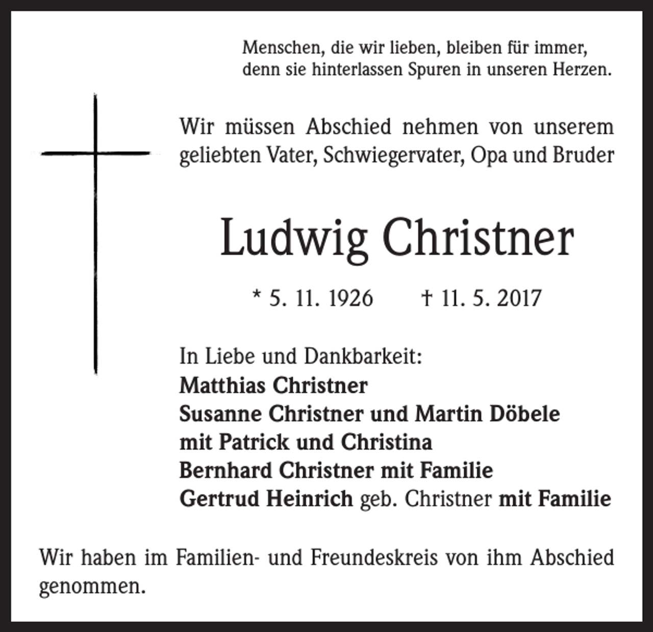 <p>Menschen, die wir lieben, bleiben für immer,<br />denn sie hinterlassen Spuren in unseren Herzen.</p><p>Wir müssen Abschied nehmen von unserem<br />geliebten Vater, Schwiegervater, Opa und ­Bruder</p><p>Ludwig Christner<br />* 5. 11. 1926 † 11. 5. 2017<br />In Liebe und Dankbarkeit:<br />Matthias Christner<br />Susanne Christner und Martin Döbele<br />mit Patrick und Christina<br />Bernhard Christner mit Familie<br />Gertrud Heinrich geb. Christner mit Familie<br />Wir haben im Familien- und Freundeskreis von ihm Abschied<br />genommen.</p>