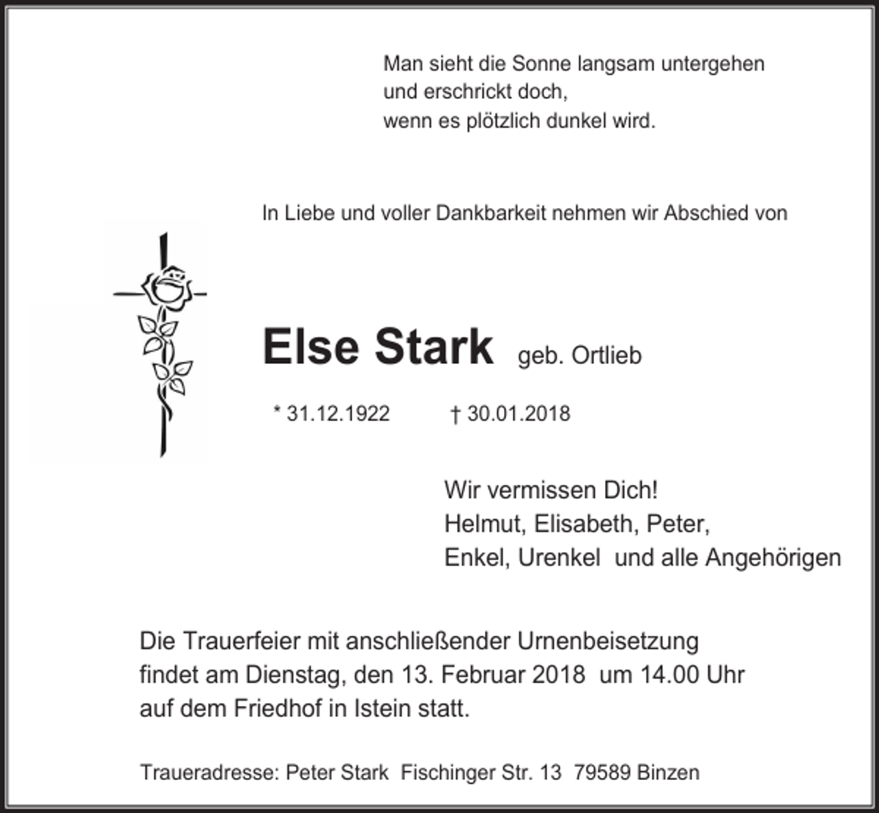 <p>Man sieht die Sonne langsam untergehen<br />und erschrickt doch,<br />wenn es plötzlich dunkel wird.</p><p>In Liebe und voller Dankbarkeit nehmen wir Abschied von</p><p>Else Stark<br />* 31.12.1922</p><p>geb. Ortlieb</p><p>† 30.01.2018</p><p>Wir vermissen Dich!<br />Helmut, Elisabeth, Peter,<br />Enkel, Urenkel und alle Angehörigen<br />Die Trauerfeier mit anschließender Urnenbeisetzung<br />findet am Dienstag, den 13. Februar 2018 um 14.00 Uhr<br />auf dem Friedhof in Istein statt.<br />Traueradresse: Peter Stark Fischinger Str. 13 79589 Binzen</p>