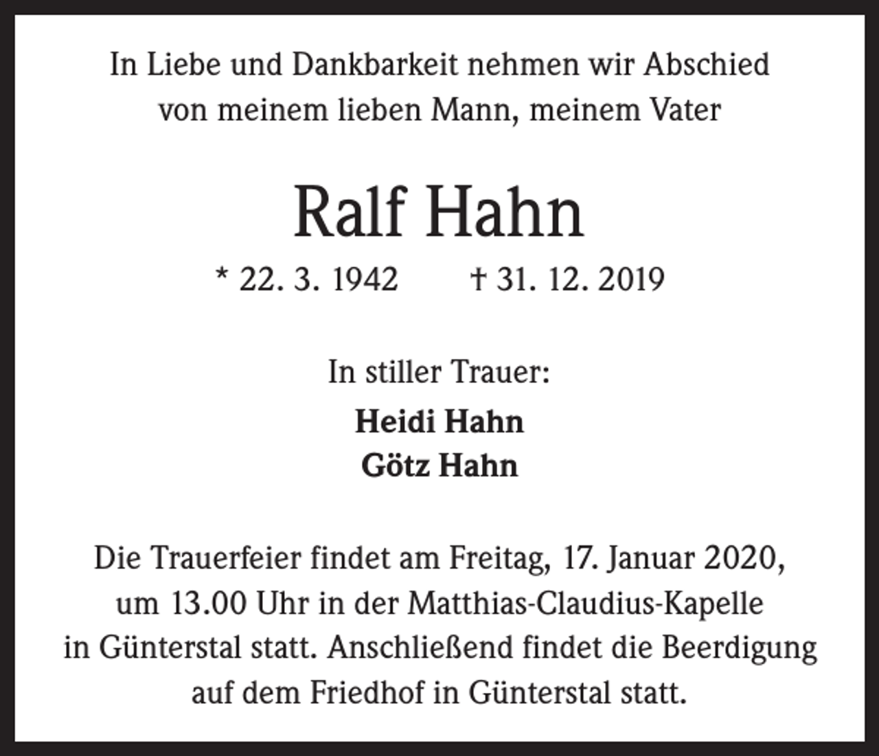 <p>In Liebe und Dankbarkeit nehmen wir Abschied<br />von ­meinem lieben Mann, meinem Vater</p><p>Ralf Hahn<br />* 22. 3. 1942 † 31. 12. 2019<br />In stiller Trauer:<br />Heidi Hahn<br />Götz Hahn<br />Die Trauerfeier findet am Freitag, 17. Januar 2020,<br />um 13.00 Uhr in der Matthias-Claudius-Kapelle<br />in Günterstal statt. Anschließend findet die Beerdigung<br />auf dem Friedhof in Günterstal statt.</p>