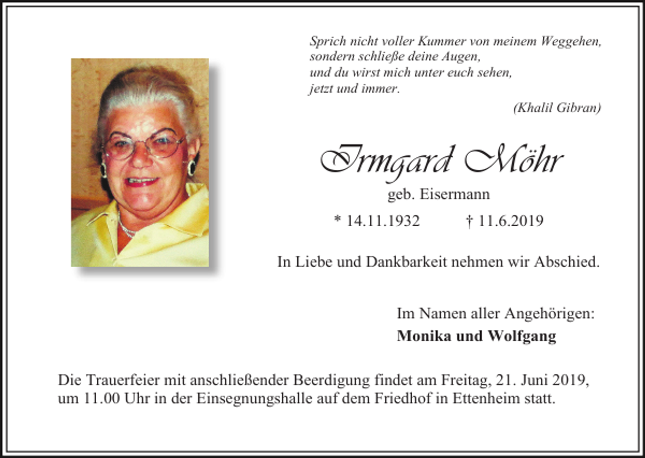 <p>Sprich nicht voller Kummer von meinem Weggehen,<br />sondern schließe deine Augen,<br />und du wirst mich unter euch sehen,<br />jetzt und immer.<br />(Khalil Gibran)</p><p>Irmgard Möhr<br />geb. Eisermann<br />* 14.11.1932</p><p>† 11.6.2019</p><p>In Liebe und Dankbarkeit nehmen wir Abschied.<br />Im Namen aller Angehörigen:<br />Monika und Wolfgang<br />Die Trauerfeier mit anschließender Beerdigung findet am Freitag, 21. Juni 2019,<br />um 11.00 Uhr in der Einsegnungshalle auf dem Friedhof in Ettenheim statt.</p>