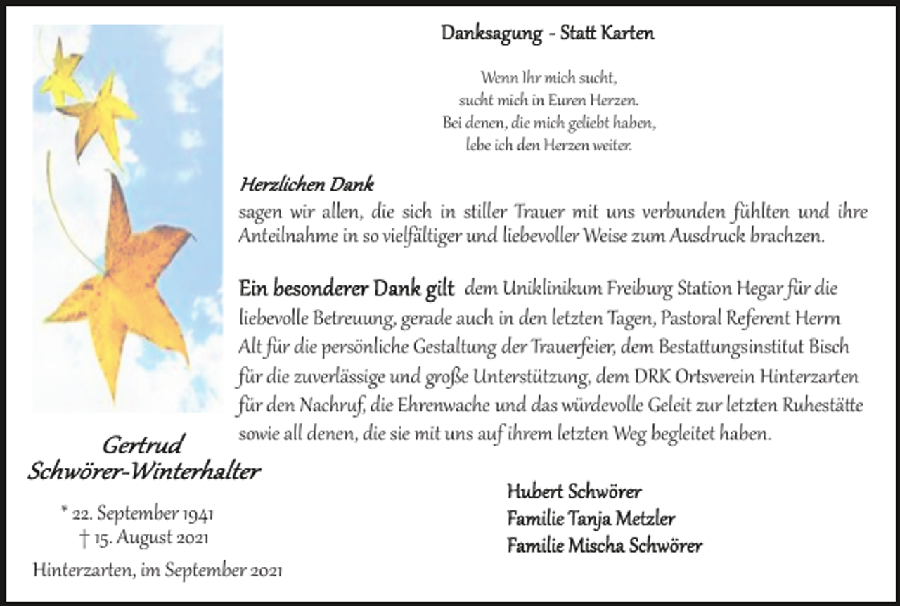 <p>Wenn Ihr mich sucht,<br />sucht mich in Euren Herzen.<br />Bei denen, die mich geliebt haben,<br />lebe ich den Herzen weiter.</p><p>sagen wir allen, die sich in stiller Trauer mit uns verbunden fühlten und ihre<br />Anteilnahme in so vielfältiger und liebevoller Weise zum Ausdruck brachten.<br />dem Uniklinikum Freiburg Station Hegar für die<br />liebevolle Betreuung, gerade auch in den letzten Tagen, Pastoral Referent Herrn<br />Alt für die persönliche Gestaltung der Trauerfeier, dem Bestattungsinstitut Bisch<br />für die zuverlässige und große Unterstützung, dem DRK Ortsverein Hinterzarten<br />für den Nachruf, die Ehrenwache und das würdevolle Geleit zur letzten Ruhestätte<br />sowie all denen, die sie mit uns auf ihrem letzten Weg begleitet haben.<br />* 22. September 1941<br />† 15. August 2021<br />Hinterzarten, im September 2021</p>