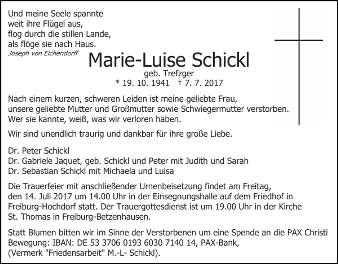 <p>UUnd<br />n d meine<br />m ei n e SSeele<br />e el e sspannte<br />pann te<br />wweit<br />eit i ihre<br />hr e FlFlügel<br />ü g el aaus,<br />u s,<br />flog<br />fl<br />o g durch<br />d ur c h die<br />di e stillen<br />still e n Lande,<br />L an d e,<br />al<br />s flflöge<br />ö g e sisie<br />e nach<br />n a c h Haus.<br />H a us .<br />als<br />JJoseph<br />o s e p h von<br />v o n Eichendorff<br />Ei c h e n d orff</p><p>M ari e- L geb.<br />ui sTr eef z g erSSchickl<br />c hi c kl<br />Marie-Luise<br />g e b. Trefzger<br />** 119.<br />9. 110.<br />0. 11941<br />9 4 1 †† 7.<br />7. 7.<br />7.</p><p>ist meine<br />NNach<br />a c h eieinem<br />n e m kkurzen,<br />ur z e n, sschweren<br />c h w er e n LLeiden<br />ei d e n i st<br />m ei n e geliebte<br />g eli e bt e Frau,<br />Fr a u,<br />unsere<br />u n s er e ggeliebte<br />eli e bt e Mutter<br />M utt er uund<br />n d Großmutter<br />Gr o ß m utt er ssowie<br />o wi e Schwiegermutter<br />S c h wi e g er m utt er vverstorben.<br />er st o r b e n.<br />W er sisie<br />e k kannte,<br />a n nt e, wweiß,<br />ei ß, wwas<br />a s wir<br />wir vverloren<br />erl or e n haben.<br />h a b e n.<br />Wer<br />Wir<br />n d u unendlich<br />n e n dli c h trtraurig<br />a u ri g und<br />u n d dankbar<br />d a n k b ar ffür<br />ür iihre<br />hre große<br />gr o ß e LiLiebe.<br />e b e.<br />Wirsisind<br />Dr.<br />et er SSchickl<br />c hi c kl<br />Dr. PPeter<br />Dr.<br />a bri el e JJaquet,<br />a q u et, ggeb.<br />e b. Schickl<br />S c hi c kl uund<br />n d PPeter<br />et er mit<br />mi t Judith<br />J u dit h und<br />u n d Sarah<br />S ar a h<br />Dr. GGabriele<br />Dr. SSebastian<br />e b a sti a n SSchickl<br />c hi c kl mit<br />m it Michaela<br />Mi c h a el a und<br />u n d Luisa<br />L ui s a<br />Dr.<br />Die<br />Di<br />e Tr<br />Trauerfeier<br />a u erf ei er mit<br />mit aanschließender<br />n s c hli e ß e n d er Urnenbeisetzung<br />Ur n e n b ei s e t z u n g fi<br />findet<br />n d et am<br />a m Freitag,<br />Fr eit a g,<br />d e n 114.<br />4. JJuli<br />uli 22017<br />0 1 7 uum<br />m 114.00<br />4. Uhr<br />U hr iin<br />n dder<br />er Einsegnungshalle<br />Ei n s e g n u n g s h all e aauf<br />uf ddem<br />e m Fri<br />e d h of iin<br />n<br />den<br />Friedhof<br />Fr ei b ur g- H o c h d orf st<br />at t. Der<br />D er Trauergottesdienst<br />Tr a u er g ott e s di e nst iist<br />st um<br />u m 19.00<br />1 9. Uhr<br />U hr iinn der<br />d er Kirche<br />Kir c h e<br />Freiburg-Hochdorf<br />statt.<br />St. Thomas<br />T h o m a s i in<br />n Fr<br />ei b ur g - B et z e n h a u s e n.<br />St.<br />Freiburg-Betzenhausen.<br />St att Blumen<br />Statt<br />Bl u m e n bitt<br />bitten<br />e n wir<br />wir iimm Sinne<br />Si n n e der<br />d er Verstorbenen<br />V er st or b en e n uum<br />m eieine<br />n e SSpende<br />p e n d e aan<br />n die<br />di e PAX<br />P A X Christi<br />C hri sti<br />BBewegung:<br />e w e g u n g: IIBAN:<br />B A N: DE<br />D E 553706<br />7 0 6 00193<br />1 9 3 6603 3 0 77140<br />1 4 0 14,<br />1 4, PAX-Bank,<br />P A X- B a n k,<br />((Vermerk<br />V er m er k "Friedensarbeit"<br />" Fri e d e n s ar b e it " M.-LM.- L- Schickl).<br />S c hi c kl).</p>