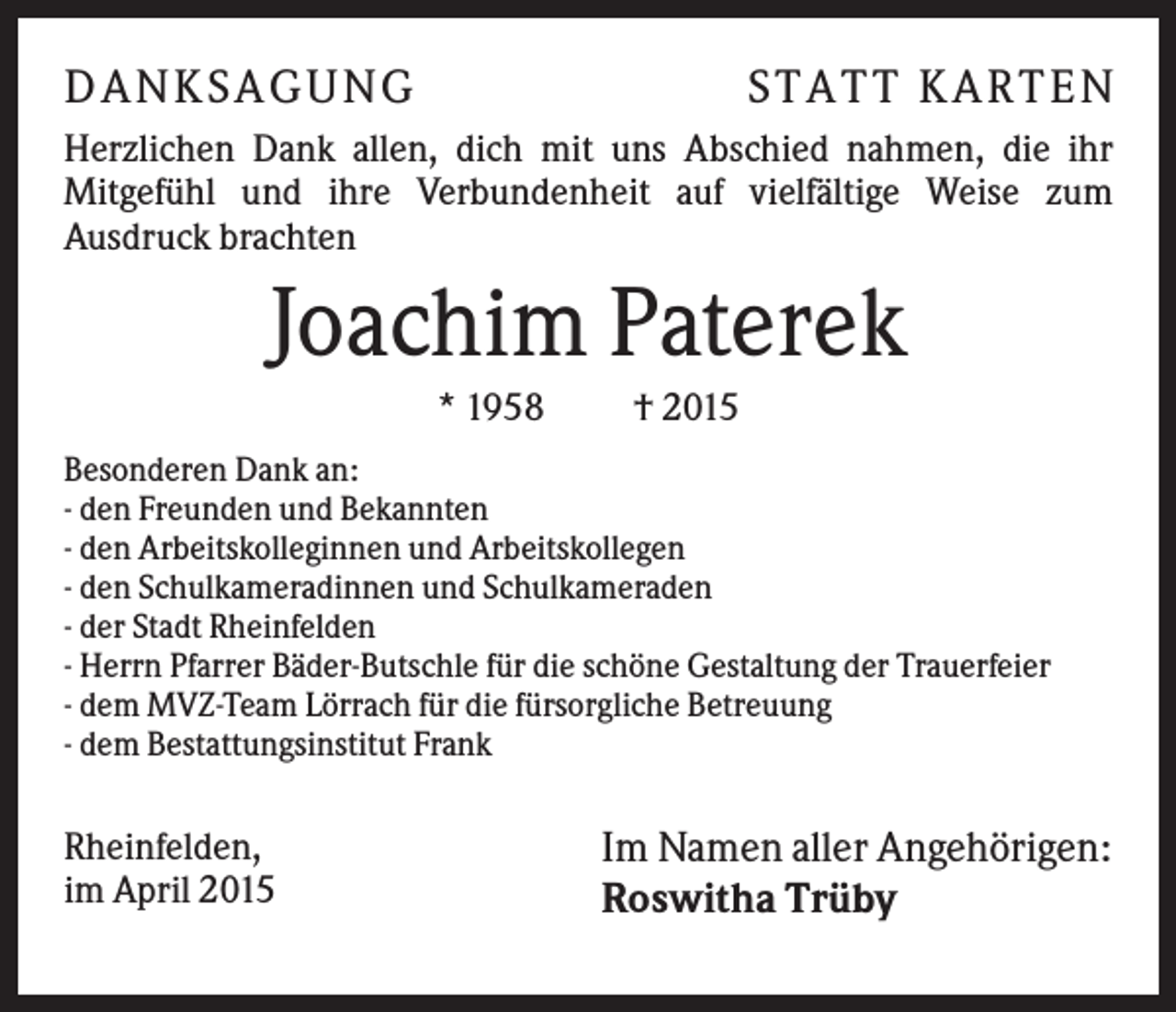 <p>DANKSAGUNG</p><p>S T A T T K A R T EN</p><p>Herzlichen Dank allen, dich mit uns Abschied nahmen, die ihr<br />Mitgefühl und ihre Verbundenheit auf vielfältige Weise zum<br />Ausdruck brachten</p><p>Joachim Paterek<br />* 1958</p><p>† 2015</p><p>Besonderen Dank an:<br />- den Freunden und Bekannten<br />- den Arbeitskolleginnen und Arbeitskollegen<br />- den Schulkameradinnen und Schulkameraden<br />- der Stadt Rheinfelden<br />- Herrn Pfarrer Bäder-Butschle für die schöne Gestaltung der Trauerfeier<br />- dem MVZ-Team Lörrach für die fürsorgliche Betreuung<br />- dem Bestattungsinstitut Frank</p><p>Rheinfelden,<br />im April 2015</p><p>Im Namen aller Angehörigen:<br />Roswitha Trüby</p>