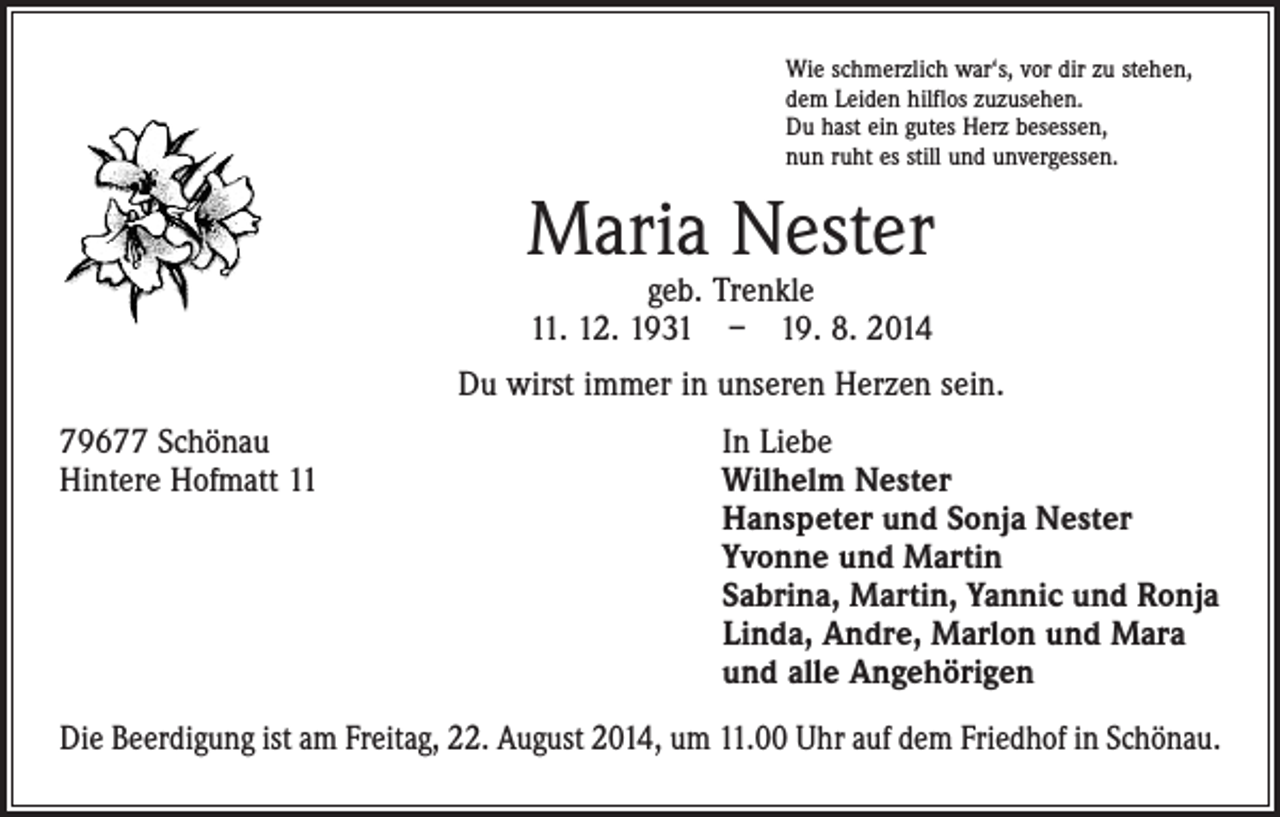 <p>Wie schmerzlich war‘s, vor dir zu stehen,<br />dem Leiden hilflos zuzusehen.<br />Du hast ein gutes Herz besessen,<br />nun ruht es still und unvergessen.</p><p>Maria Nester<br />geb. Trenkle<br />11. 12. 1931 – 19. 8. 2014</p><p>Du wirst immer in unseren Herzen sein.<br />79677 Schönau<br />In Liebe<br />Hintere Hofmatt 11 Wilhelm Nester<br />Hanspeter und Sonja Nester<br />Yvonne und Martin<br />Sabrina, Martin, Yannic und Ronja<br />Linda, Andre, Marlon und Mara<br />und alle Angehörigen<br />Die Beerdigung ist am Freitag, 22. August 2014, um 11.00 Uhr auf dem Friedhof in Schönau.</p>