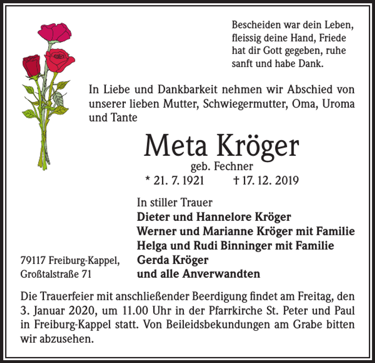 <p>Bescheiden war dein Leben,<br />fleissig deine Hand, Friede<br />hat dir Gott gegeben, ruhe<br />sanft und habe Dank.</p><p>In Liebe und Dankbarkeit nehmen wir Abschied von<br />unserer lieben Mutter, Schwiegermutter, Oma, Uroma<br />und Tante</p><p>Meta Kröger<br />geb. Fechner<br />* 21. 7. 1921<br />† 17. 12. 2019</p><p>In stiller Trauer<br />Dieter und Hannelore Kröger<br />Werner und Marianne Kröger mit Familie<br />Helga und Rudi Binninger mit Familie<br />79117 Freiburg-Kappel, Gerda Kröger<br />Großtalstraße 71<br />und alle Anverwandten<br />Die Trauerfeier mit anschließender Beerdigung findet am Freitag, den<br />3. Januar 2020, um 11.00 Uhr in der Pfarrkirche St. Peter und Paul<br />in Freiburg-Kappel statt. Von Beileidsbekundungen am Grabe bitten<br />wir abzusehen.</p>