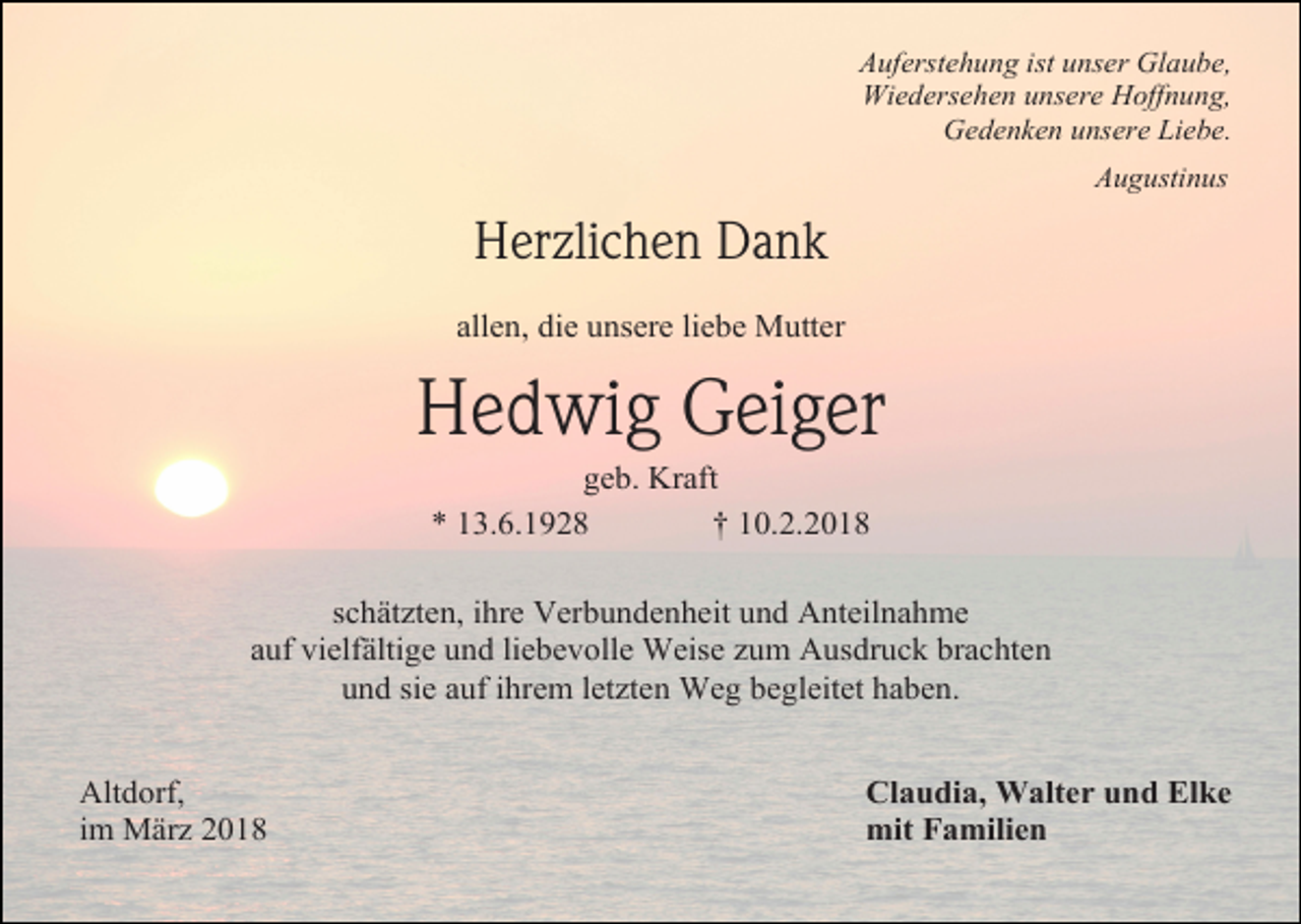 <p>Auferstehung ist unser Glaube,<br />Wiedersehen unsere Hoffnung,<br />Gedenken unsere Liebe.<br />Augustinus</p><p>Herzlichen Dank<br />allen, die unsere liebe Mutter</p><p>Hedwig Geiger<br />geb. Kraft<br />* 13.6.1928<br />† 10.2.2018<br />schätzten, ihre Verbundenheit und Anteilnahme<br />auf vielfältige und liebevolle Weise zum Ausdruck brachten<br />und sie auf ihrem letzten Weg begleitet haben.<br />Altdorf,<br />im März 2018</p><p>Claudia, Walter und Elke<br />mit Familien</p>