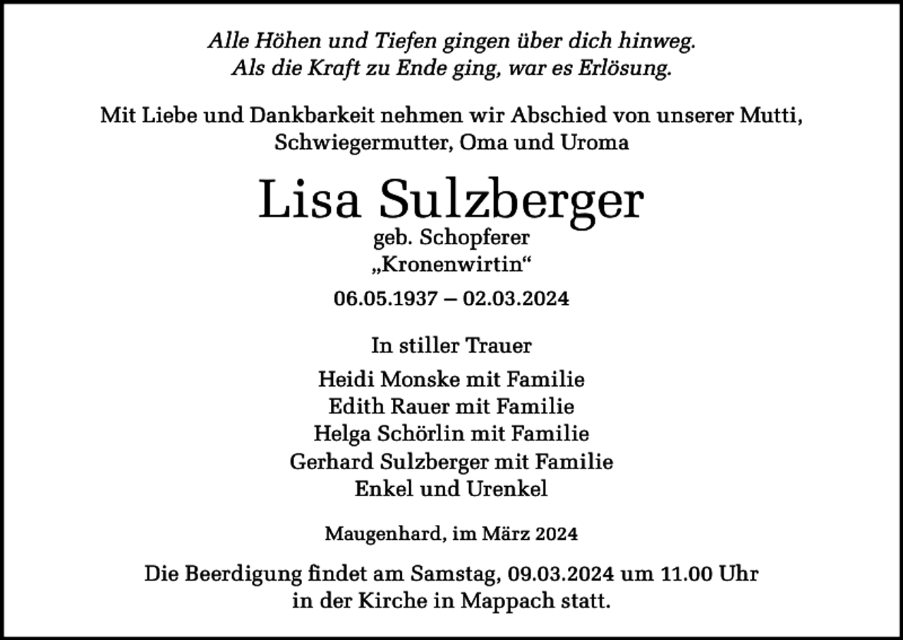 <p>Alle Höhen und Tiefen gingen über dich hinweg.<br />Als die Kraft zu Ende ging, war es Erlösung.<br />Mit Liebe und Dankbarkeit nehmen wir Abschied von unserer Mutti,<br />Schwiegermutter, Oma und Uroma</p><p>Lisa Sulzberger<br />geb. Schopferer<br />„Kronenwirtin“</p><p>06.05.1937 – 02.03.2024<br />In stiller Trauer<br />Heidi Monske mit Familie<br />Edith Rauer mit Familie<br />Helga Schörlin mit Familie<br />Gerhard Sulzberger mit Familie<br />Enkel und Urenkel<br />Maugenhard, im März 2024</p><p>Die Beerdigung findet am Samstag, 09.03.2024 um 11.00 Uhr<br />in der Kirche in Mappach statt.</p>