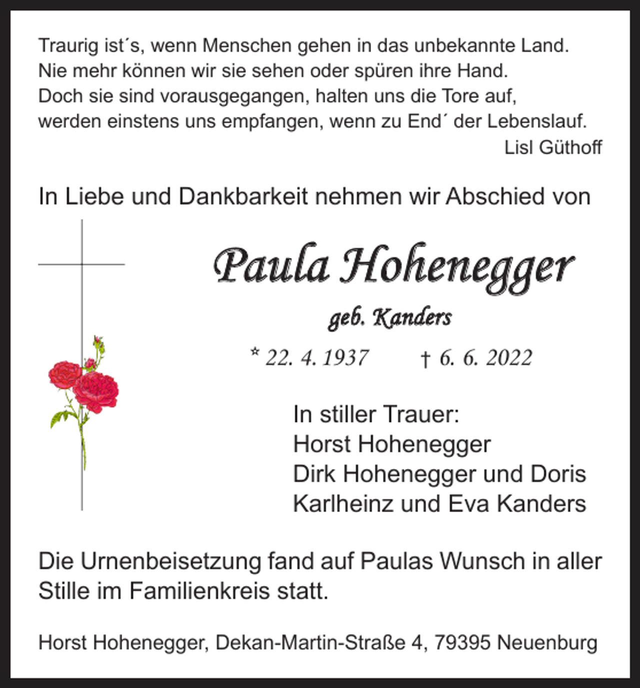 <p>Traurig ist´s, wenn Menschen gehen in das unbekannte Land.<br />Nie mehr können wir sie sehen oder spüren ihre Hand.<br />Doch sie sind vorausgegangen, halten uns die Tore auf,<br />werden einstens uns empfangen, wenn zu End´ der Lebenslauf.</p><p>Lisl Güthoff</p><p>In Liebe und Dankbarkeit nehmen wir Abschied von</p><p>Paula Hohenegger<br />geb. Kanders<br />* 22. 4. 1937</p><p>†</p><p>6. 6. 2022</p><p>In stiller Trauer:<br />Horst Hohenegger<br />Dirk Hohenegger und Doris<br />Karlheinz und Eva Kanders<br />Die Urnenbeisetzung fand auf Paulas Wunsch in aller<br />Stille im Familienkreis statt.<br />Horst Hohenegger, Dekan-Martin-Straße 4, 79395 Neuenburg</p>