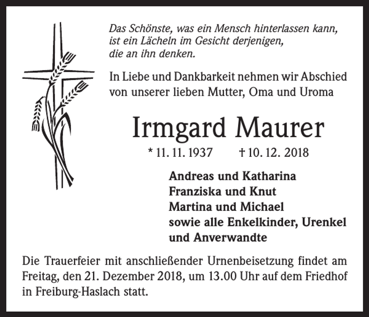 <p>Das Schönste, was ein Mensch hinterlassen kann,<br />ist ein Lächeln im Gesicht derjenigen,<br />die an ihn denken.</p><p>In Liebe und Dankbarkeit nehmen wir Abschied<br />von unserer lieben Mutter, Oma und Uroma</p><p>Irmgard Maurer<br />* 11. 11. 1937 † 10. 12. 2018</p><p>Andreas und Katharina<br />Franziska und Knut<br />Martina und Michael<br />sowie alle Enkelkinder, Urenkel<br />und Anverwandte<br />Die Trauerfeier mit anschließender Urnenbeisetzung findet am<br />Freitag, den 21. Dezember 2018, um 13.00 Uhr auf dem Friedhof<br />in Freiburg-Haslach statt.</p>
