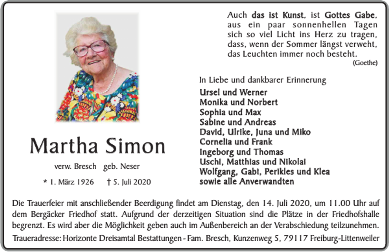 <p>Kunst ist Gottes Gabe,<br />Gabe<br />Auch das ist Kunst,<br />aus ein paar sonnenhellen Tagen<br />sich so viel Licht ins Herz zu tragen,<br />dass, wenn der Sommer längst verweht,<br />das Leuchten immer noch besteht.</p><p>(Goethe)</p><p>Martha Simon<br />verw. Bresch geb. Neser</p><p>* 1. März 1926</p><p>5. Juli 2020</p><p>In Liebe und dankbarer Erinnerung<br />Ursel und Werner<br />Monika und Norbert<br />Sophia und Max<br />Sabine und Andreas<br />David, Ulrike, Juna und Miko<br />Cornelia und Frank<br />Ingeborg und Thomas<br />Uschi, Matthias und Nikolai<br />Wolfgang, Gabi, Perikles und Klea<br />sowie alle Anverwandten</p><p>Die Trauerfeier mit anschließender Beerdigung findet am Dienstag, den 14. Juli 2020, um 11.00 Uhr auf<br />dem Bergäcker Friedhof statt. Aufgrund der derzeitigen Situation sind die Plätze in der Friedhofshalle<br />begrenzt. Es wird aber die Möglichkeit geben auch im Außenbereich an der Verabschiedung teilzunehmen.<br />Traueradresse: Horizonte Dreisamtal Bestattungen - Fam. Bresch, Kunzenweg 5, 79117 Freiburg-Littenweiler</p>