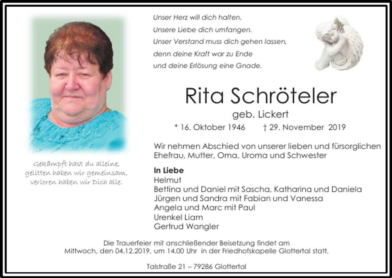 <p>Unser Herz will dich halten.<br />Unsere Liebe dich umfangen.<br />Unser Verstand muss dich gehen lassen,<br />denn deine Kraft war zu Ende<br />und deine Erlösung eine Gnade.</p><p>Rita Schröteler<br />geb. Lickert<br />* 16. Oktober 1946</p><p>† 29. November 2019</p><p>Wir nehmen Abschied von unserer lieben und fürsorglichen<br />Ehefrau, Mutter, Oma, Uroma und Schwester<br />Gekämpft hast du alleine,<br />gelitten haben wir gemeinsam,<br />verloren haben wir Dich alle.</p><p>In Liebe<br />Helmut<br />Bettina und Daniel mit Sascha, Katharina und Daniela<br />Jürgen und Sandra mit Fabian und Vanessa<br />Angela und Marc mit Paul<br />Urenkel Liam<br />Gertrud Wangler</p><p>Die Trauerfeier mit anschließender Beisetzung findet am<br />Mittwoch, den 04.12.2019, um 14.00 Uhr in der Friedhofskapelle Glottertal statt.<br />Talstraße 21 – 79286 Glottertal</p>
