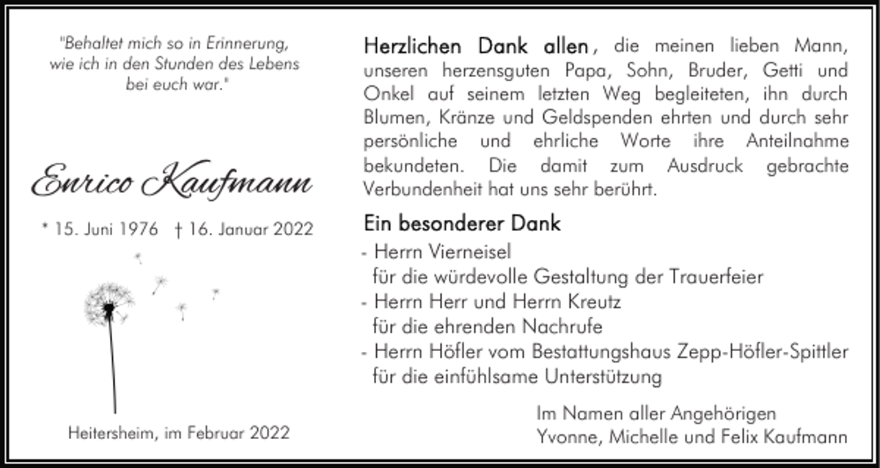 <p>"Behaltet mich so in Erinnerung,<br />wie ich in den Stunden des Lebens<br />bei euch war."</p><p>Enrico Kaufmann<br />* 15. Juni 1976 † 16. Januar 2022</p><p>Heitersheim, im Februar 2022</p><p>, die meinen lieben Mann,<br />unseren herzensguten Papa, Sohn, Bruder, Getti und<br />Onkel auf seinem letzten Weg begleiteten, ihn durch<br />Blumen, Kränze und Geldspenden ehrten und durch sehr<br />persönliche und ehrliche Worte ihre Anteilnahme<br />bekundeten. Die damit zum Ausdruck gebrachte<br />Verbundenheit hat uns sehr berührt.<br />- Herrn Vierneisel<br />für die würdevolle Gestaltung der Trauerfeier<br />- Herrn Herr und Herrn Kreutz<br />für die ehrenden Nachrufe<br />- Herrn Höfler vom Bestattungshaus Zepp-Höfler-Spittler<br />für die einfühlsame Unterstützung<br />Im Namen aller Angehörigen<br />Yvonne, Michelle und Felix Kaufmann</p>