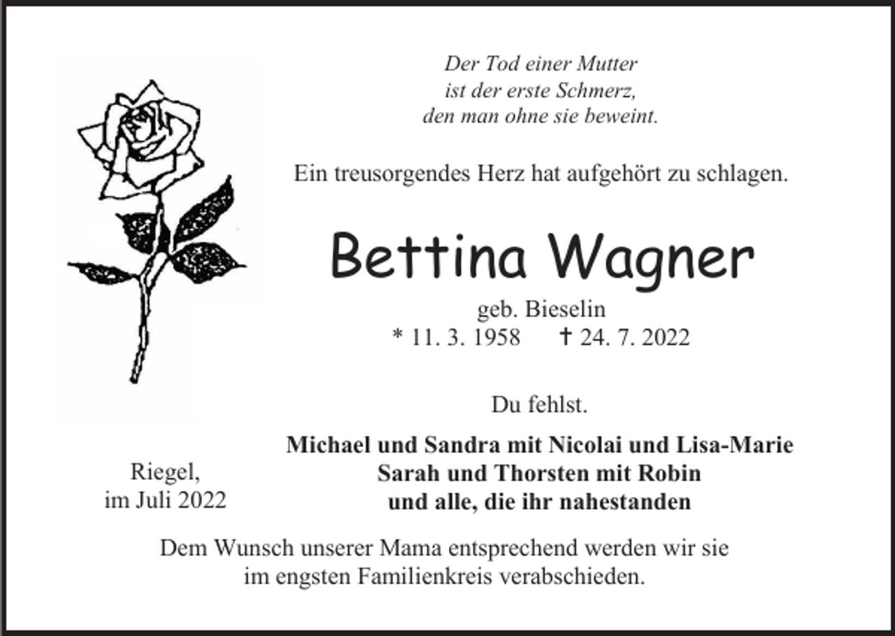 <p>Der Tod einer Mutter<br />ist der erste Schmerz,<br />den man ohne sie beweint.</p><p>Ein treusorgendes Herz hat aufgehört zu schlagen.</p><p>Bettina Wagner<br />geb. Bieselin<br />* 11. 3. 1958  24. 7. 2022<br />Du fehlst.<br />Riegel,<br />im Juli 2022</p><p>Michael und Sandra mit Nicolai und Lisa-Marie<br />Sarah und Thorsten mit Robin<br />und alle, die ihr nahestanden</p><p>Dem Wunsch unserer Mama entsprechend werden wir sie<br />im engsten Familienkreis verabschieden.</p>