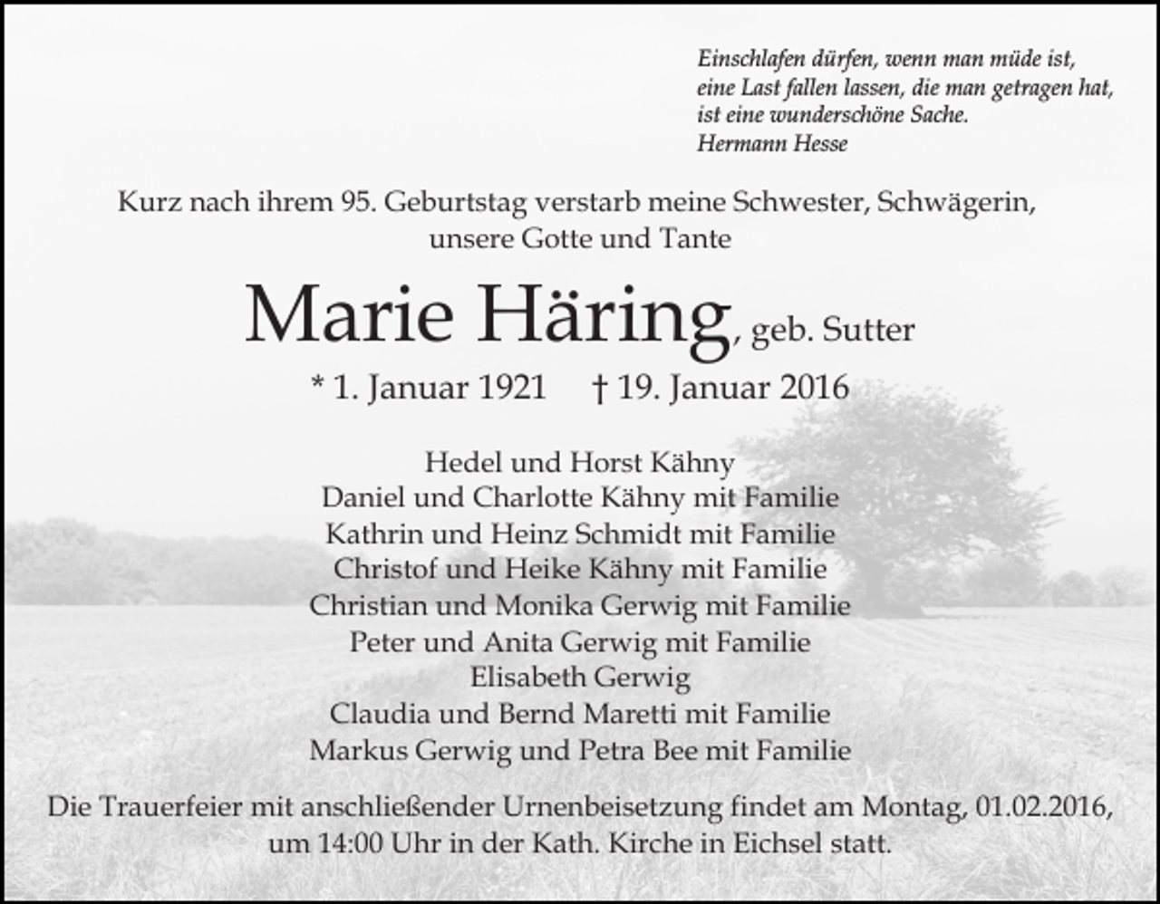 <p>Einschlafen dürfen, wenn man müde ist,<br />eine Last fallen lassen, die man getragen hat,<br />ist eine wunderschöne Sache.<br />Hermann Hesse</p><p>Kurz nach ihrem 95. Geburtstag verstarb meine Schwester, Schwägerin,<br />unsere Gotte und Tante</p><p>Marie Häring, geb. Sutter<br />* 1. Januar 1921</p><p>† 19. Januar 2016</p><p>Hedel und Horst Kähny<br />Daniel und Charlotte Kähny mit Familie<br />Kathrin und Heinz Schmidt mit Familie<br />Christof und Heike Kähny mit Familie<br />Christian und Monika Gerwig mit Familie<br />Peter und Anita Gerwig mit Familie<br />Elisabeth Gerwig<br />Claudia und Bernd Maretti mit Familie<br />Markus Gerwig und Petra Bee mit Familie<br />Die Trauerfeier mit anschließender Urnenbeisetzung findet am Montag, 01.02.2016,<br />um 14:00 Uhr in der Kath. Kirche in Eichsel statt.</p>