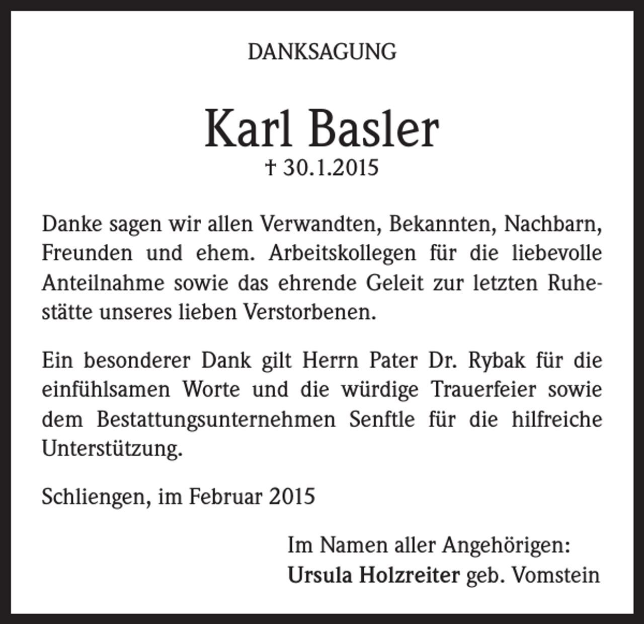 <p>DANKSAGUNG</p><p>Karl Basler<br />† 30.1.2015</p><p>Danke sagen wir allen Verwandten, Bekannten, Nachbarn,<br />Freunden und ehem. Arbeitskollegen für die liebevolle<br />Anteilnahme sowie das ehrende Geleit zur letzten Ruhestätte unseres lieben Verstorbenen.<br />Ein besonderer Dank gilt Herrn Pater Dr. Rybak für die<br />einfühlsamen Worte und die würdige Trauerfeier sowie<br />dem Bestattungsunternehmen Senftle für die hilfreiche<br />Unterstützung.<br />Schliengen, im Februar 2015<br />Im Namen aller Angehörigen:<br />Ursula Holzreiter geb. Vomstein</p>