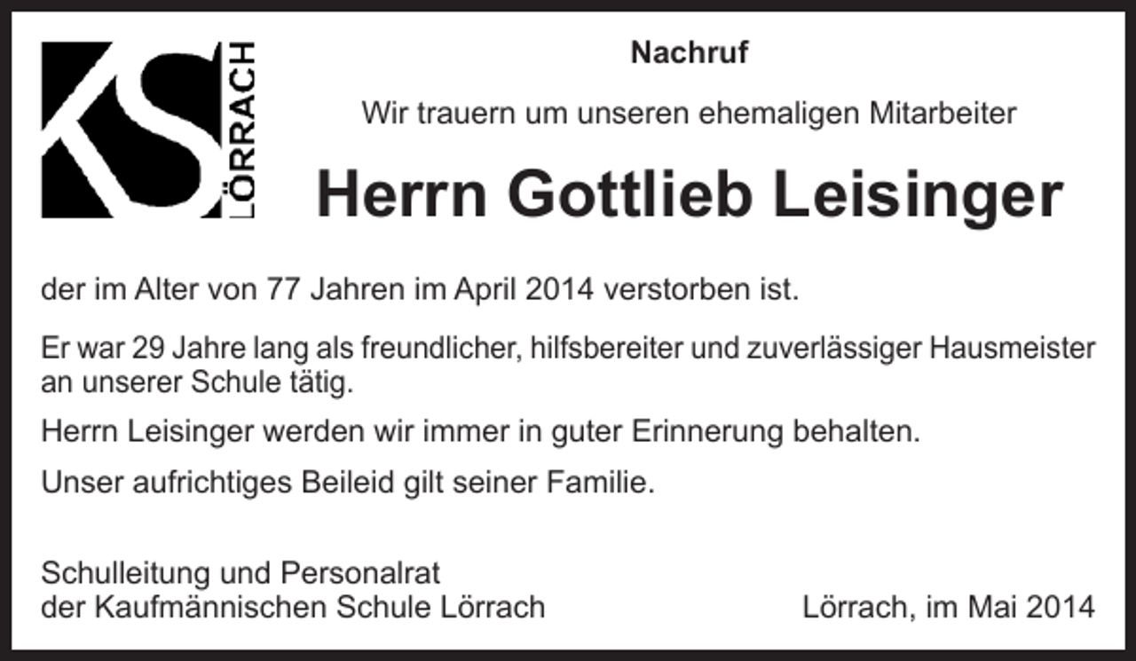 <p>Nachruf<br />Wir trauern um unseren ehemaligen Mitarbeiter</p><p>Herrn Gottlieb Leisinger<br />der im Alter von 77 Jahren im April 2014 verstorben ist.<br />Er war 29 Jahre lang als freundlicher, hilfsbereiter und zuverlässiger Hausmeister<br />an unserer Schule tätig.<br />Herrn Leisinger werden wir immer in guter Erinnerung behalten.<br />Unser aufrichtiges Beileid gilt seiner Familie.<br />Schulleitung und Personalrat<br />der Kaufmännischen Schule Lörrach</p><p>Lörrach, im Mai 2014</p>